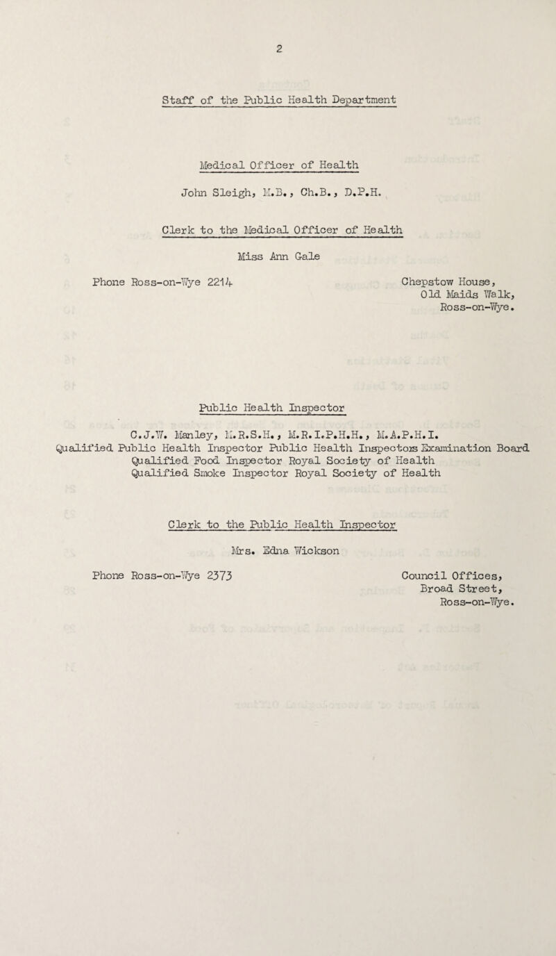 Staff of the Public Health Department Medical Officer of Health John Sleigh, K.B*, Ch.B., Clerk to the Medical Officer of Health Miss Ann G-ale Phone Ross-on-Y/ye 2214 Chepstow House, Old Maids 17aIk, Ross-on-Wye. Public HeaJLth Inspector C.J.W. Manley, M.R.S.H., M.R. I.P.H.H., M.A.P.H.I, Qualified Public Health Inspector Public Health Inspectors Examination Board Qualified Pood Inspector Royal Society of Health QuaJ-ified Smoke Inspector Royal Society of Health Clerk to the Public Health Inspector I'.irs. Edna Y/ickson Council Offices, Broad Street, Ross-on-Wye. Phone Ross-on-Wye 2373