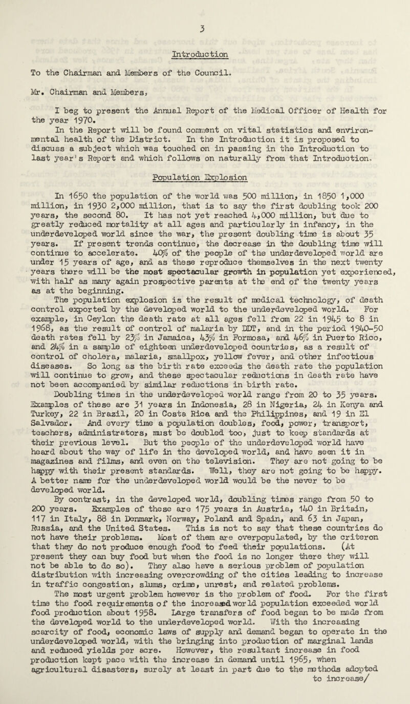 Introduction To the Chairman and Members of the Council. Mr. Chairman and Members, I beg to present the Annual Report of the Medical Officer of Health for the year 1970. In the Report will be found comment on vital statistics and environ¬ mental health of the District. In the Introduction it is proposed to discuss a subject which was touched on in passing in the Introduction to last year's Report and which follows on naturally from that Introduction, Population Ebqolosion In 1650 the population of the world was 500 million, in I85O 1,000 million, in 1930 2,000 million, that is to say the first doubling took 200 years, the second 80. It has not yet reached 4,000 million, but due to greatly reduced mortality at all ages and particularly in infancy, in the underdeveloped world since the war, the present doubling time is about 35 years. If present trends continue, the decrease in the doubling time will continue to accelerate. 40^^ of the people of the underdeveloped world are under 15 years of age, and as these reproduce themselves in the next twenty years there will be the most spectacular growth in population yet experienced, with half as many again proi^ective parents at the end of the twenty years as at the beginning. The population explosion is the result of medical technology, of death control exported by the developed world to the underdeveloped world. For example, in Ceylon the death rate at all ages fell from 22 in 1945 to 8 in 1968, as the result of control of malaria by DDT, and in the period 1940-50 death rates fell by 23/o in Jamaica, 43^^^ in Formosa, and in Puerto Rico, and 24^ in a sanple of eighteen underdeveloped countries, as a result of control of cholera, malaria, smallpox, yellow fever, and other infectious diseases. So long as the birth rate exceeds the death rate the population will continue to grow, and these spectacular reductions in death rate have not been acconpanied by similar reductions in birth rate. Doubling times in the underdevelcped world range from 20 to 35 years. Examples of these are 31 years in Indonesia, 28 in Nigeria, 24 in Kenya and Turkey, 22 in Brasil, 20 in Costa Rica and the Philippines, and 19 in SI Salvador. And every time a population doubles, food, power, transport, teachers, administrators, must be doubled too, just to ke^ standards at their previous level. But the people of the underdeveloped world have heard about the way of life in the developed world, and have seen it in magazines and films, and even on the television. They are not going to be happy with their present standards. Well, they are not going to be h^py. A better name for the underdeveloped world would be the never to bo developed v/orld. By contrast, in the developed world, doubling times range from 50 to 200 years. Examples of these are 175 y^ars in Austria, 140 in Britain, 117 in Italy, 88 in Denmark, Norway, Poland and Spain, and 63 in Japan, Russia, and the United States. This is not to say that these countries do not have their problems. Ibst of them are overpopula.ted, by the criteron that thqy do not produce enough food to feed their populations. (At present they can buy food but when the food is no longer there they will not be able to do so). They also have a serious problem of population distribution with increasing overcrowding of the cities leading to increase in traffic congestion, slums, crime, unrest, and related problems. The most urgent problem however is the problem of food. For the first time the food requirements of the increa®dworld population exceeded world food production about 1958. Large transfers of food began to be made from the developed world to the underdeveloped world. With the increasing scarcity of food, economic laws of supply and demand began to operate in the underdeveloped world, with the bringing into production of marginal lands and reduced yields per acre. However, the resultant increase in food production kept pace v\/ith the increase in demand until 19^5? when agricultural disasters, surely at least in part due to the methods adopted to increase/