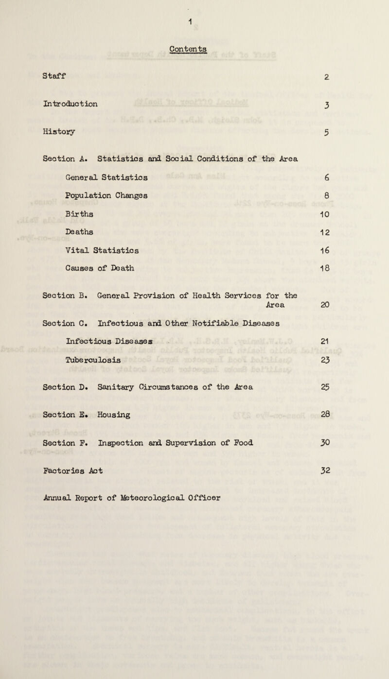 Contents Staff 2 Introduction 3 History 5 Section A. Statistics and Social Conditions of the Area General Statistics 6 Population Changes 8 Births 10 Deaths 12 Vital Statistics 16 Causes of Death 18 Section B. General Provision of Health Services for the Area 20 Section C. Infectious and Other Notifiable Diseases Infectious Diseases 21 Tube r cu lo s is 23 Section D. Sanitary Circumstances of the Area 25 Section E» Housing 28 Section F. Inspection and Supervision of Food 30 Factories Act 32 Annual Report of Meteorological Officer