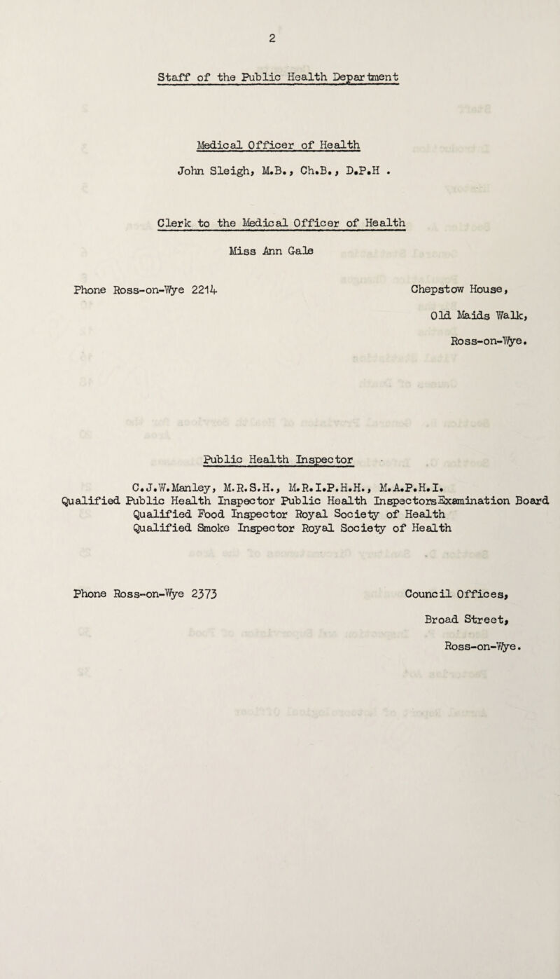 Staff of the Public Health Department Medical Officer of Health John Sleigh, M.B., Ch.B., D.P.H . Clerk to the Medical Officer of Health Miss Ann Gale Phone Ross-on-Wye 2214 Chepstow House, Old Maids Walk, Ross-on-Wye. Public Health Inspector C.J.W. Manley, M.R.S.H., M.R.I.P.H.H., M.A.P.H.I. Qualified Public Health Inspector Public Health In spec tors Examination Board Qualified Pood Inspector Royal Society of Health Qualified Smoke Inspector Royal Society of Health Phone Ross-on-Wye 2373 Council Offices, Broad Street, Ross-on-Wye.