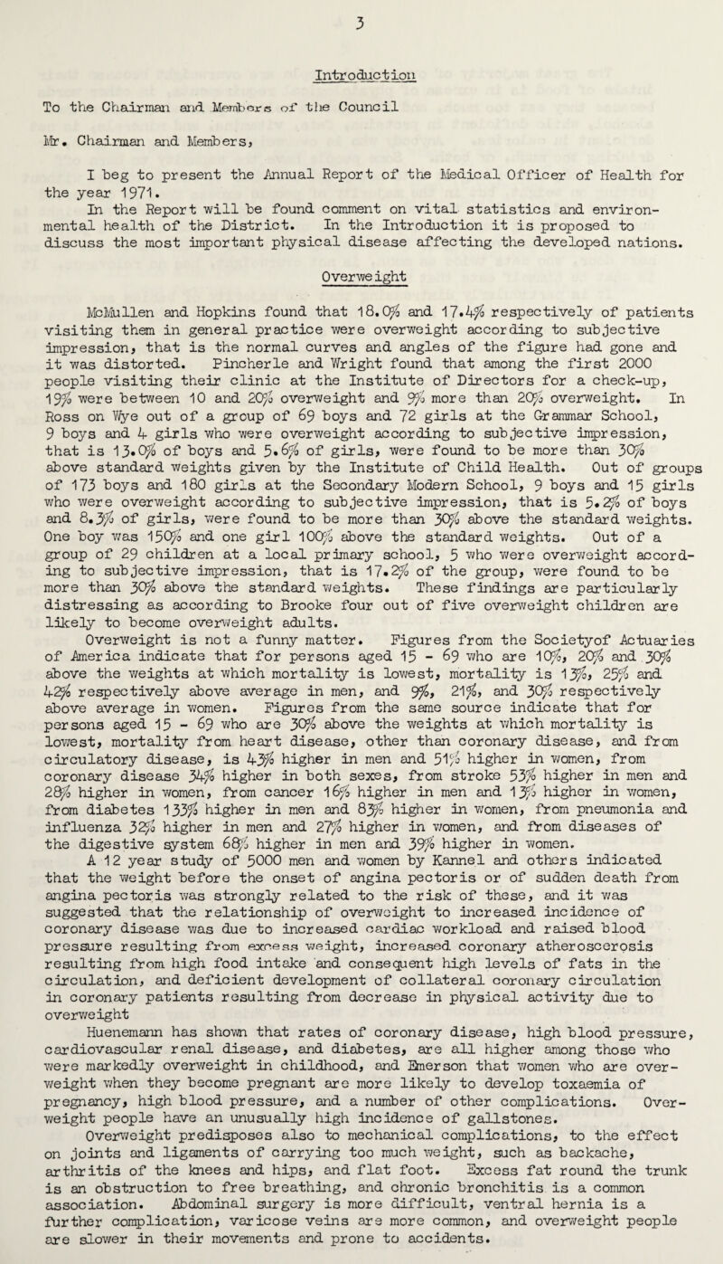 Introduction To the Chairman and Members of the Council Mr. Chairman and Members* I beg to present the Annual Report of the Medical Officer of Health for the year 1971. In the Report will be found comment on vital statistics and environ¬ mental health of the District. In the Introduction it is proposed to discuss the most important physical disease affecting the developed nations. Overweight McMullen and Hopkins found that 18.0$ and 17*4$ respectively of patients visiting them in general practice were overweight according to subjective impression* that is the normal curves and angles of the figure had gone and it was distorted. Pincherle and Wright found that among the first 2000 people visiting their clinic at the Institute of Directors for a check-up, 19$ were between 10 and 20$ overweight and 9$ more than 20$ overweight. In Ross on Wye out of a group of 69 boys and 72 girls at the Grammar School, 9 boys and 4 girls who were overweight according to subjective impression, that is 13.0$ of boys and 5*6$ of girls* were found to be more than 30$ above standard weights given by the Institute of Child Health. Out of groups of 173 boys and 180 girls at the Secondary Modern School, 9 boys and 15 girls who were overweight according to subjective impression* that is 5*2$ of boys and 8.3$ of girls, were found to be more than 30$ above the standard weights. One boy was 150$ and one girl 100$ above the standard weights. Out of a group of 29 children at a local primary school, 5 who were overweight accord¬ ing to subjective impression, that is 17*2$ of the group, were found to be more than 30$ above the standard weights. These findings are particularly distressing as according to Brooke four out of five overweight children are likely to become overweight adults. Overweight is not a funny matter. Figures from the Societyof Actuaries of America indicate that for persons aged 15 - 69 who are 10$, 20$ and 30$ above the v;eights at which mortality is lowest, mortality is 13$, 25$ and 42$ respectively above average in men, and 9$, 21$, and 30$ respectively above average in women. Figures from the same source indicate that for persons aged 15-69 wh° are 30$ above the weights at which mortality is lowest, mortality from heart disease, other than coronary disease, and from circulatory disease, is 43$ higher in men and 51$ higher in women, from coronary disease 34$ higher in both sexes, from stroke 53$ higher in men and 28$ higher in women, from cancer 16$ higher in men and 13$ higher in women, from diabetes 133$ higher in men and 83$ higher in women, from pneumonia and influenza 32$ higher in men and 27$ higher in women, and from diseases of the digestive system 68$ higher in men and 39$ higher in women. A 12 year study of 5000 men and yeomen by Kannel and others indicated that the weight before the onset of angina pectoris or of sudden death from angina pectoris was strongly related to the risk of these, and it y/as suggested that the relationship of overweight to increased incidence of coronary disease was due to increased cardiac workload and raised blood pressure resulting from excess weight, increased coronary atheroscerosis resulting from high food intake and consequent high levels of fats in the circulation, and deficient development of collateral coronary circulation in coronary patients resulting from decrease in physical activity due to overweight Huenemann has shown that rates of coronary disease, high blood pressure, cardiovascular renal disease, and diabetes* are all higher among those y/ho were markedly overweight in childhood, and Emerson that y/omen y/ho are over- y/eight when they become pregnant are more likely to develop toxaemia of pregnancy, high blood pressure, and a number of other complications. Over- weight people have an unusually high incidence of gallstones. Overweight predisposes also to mechanical complications, to the effect on joints and ligaments of carrying too much weight, such as backache, arthritis of the knees and hips, and flat foot. Excess fat round the trunk is an obstruction to free breathing, and chronic bronchitis is a common association. Abdominal surgery is more difficult, ventral hernia is a further complication, varicose veins are more common, and overweight people are slov/er in their movements and prone to accidents.