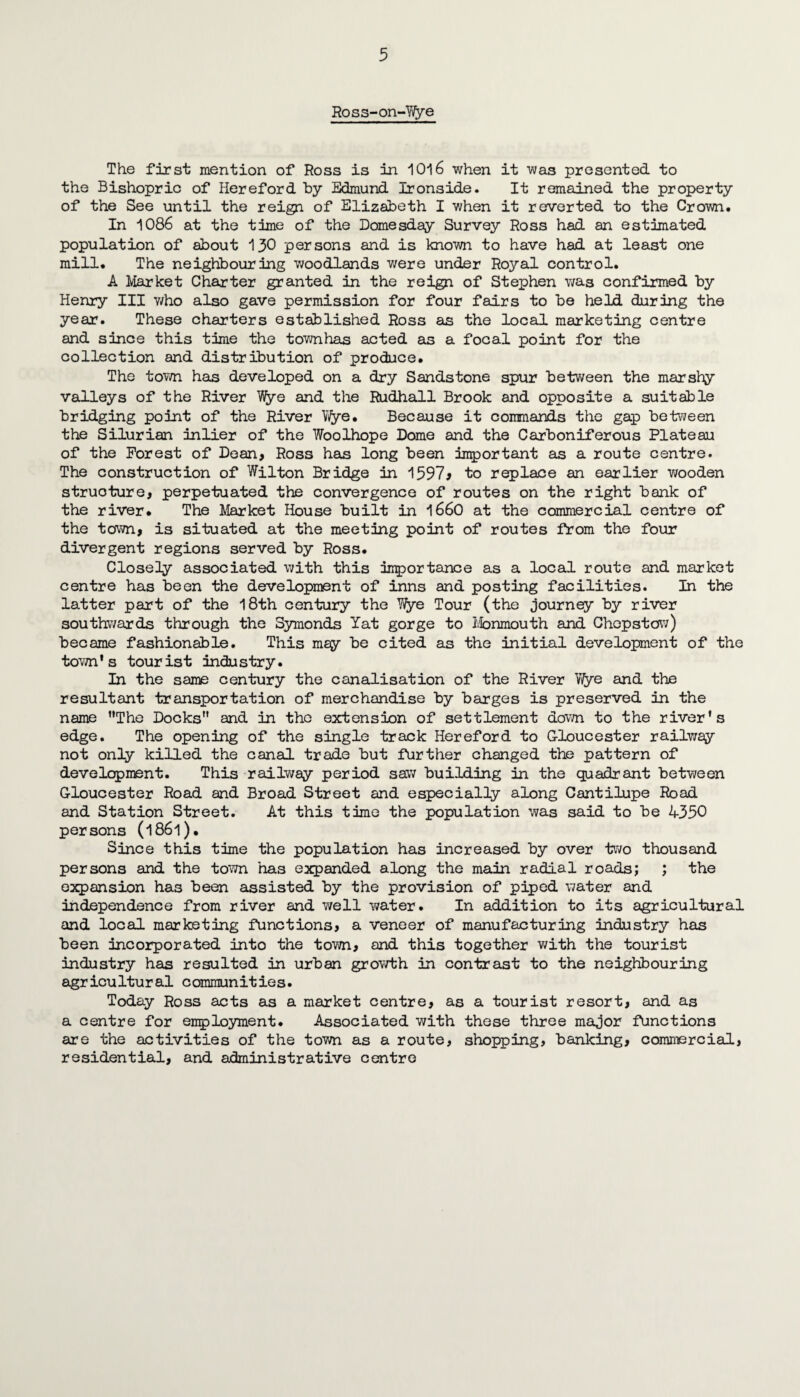 Ross-on-Wye The first mention of Ross is in 1016 when it was presented to the Bishopric of Hereford by Edmund Ironside. It remained the property of the See until the reign of Elizabeth I when it reverted to the Crown. In 1086 at the time of the Domesday Survey Ross had an estimated population of about 130 persons and is known to have had at least one mill. The neighbouring woodlands were under Royal control. A Market Charter granted in the reign of Stephen was confirmed by Henry III v/ho also gave permission for four fairs to be held during the year. These charters established Ross as the local marketing centre and since this time the townhas acted as a focal point for the collection and distribution of produce. The town has developed on a dry Sandstone spur between the marshy valleys of the River Hfye and the Rudhall Brook and opposite a suitable bridging point of the River Vi/ye. Because it commands the gap between the Silurian inlier of the Woolhope Dome and the Carboniferous Plateau of the Forest of Dean, Ross has long been important as a route centre. The construction of Wilton Bridge in 1597^ to replace an earlier wooden structure, perpetuated the convergence of routes on the right bank of the river. The Market House built in 1660 at the commercial centre of the town, is situated at the meeting point of routes from the four divergent regions served by Ross. Closely associated with this importance as a local route and market centre has been the development of inns and posting facilities. In the latter part of the 18th century the Wye Tour (the journey by river southwards through the Symonds Tat gorge to Monmouth and Chepstow) became fashionable. This mey be cited as the initial development of the town's tourist industry. In the same century the canalisation of the River Wye and the resultant transportation of merchandise by barges is preserved in the name The Docks” and in the extension of settlement down to the river’s edge. The opening of the single track Hereford to Gloucester railway not only killed the canal trade but further changed the pattern of development. This railway period saw building in the quadrant between Gloucester Road and Broad Street and especially along Cantilupe Road and Station Street. At this time the population was said to be 4350 persons (1861)• Since this time the population has increased by over two thousand persons and the town has expanded along the main radial roads; ; the expansion has been assisted by the provision of piped water and independence from river and well water. In addition to its agricultural and local marketing functions, a veneer of manufacturing industry has been incorporated into the town, and this together with the tourist industry has resulted in urban growth in contrast to the neighbouring agricultural communities. Today Ross ants as a market centre, as a tourist resort, and as a centre for employment. Associated with these three major functions are the activities of the town as a route, shopping, banking, commercial, residential, and administrative centre