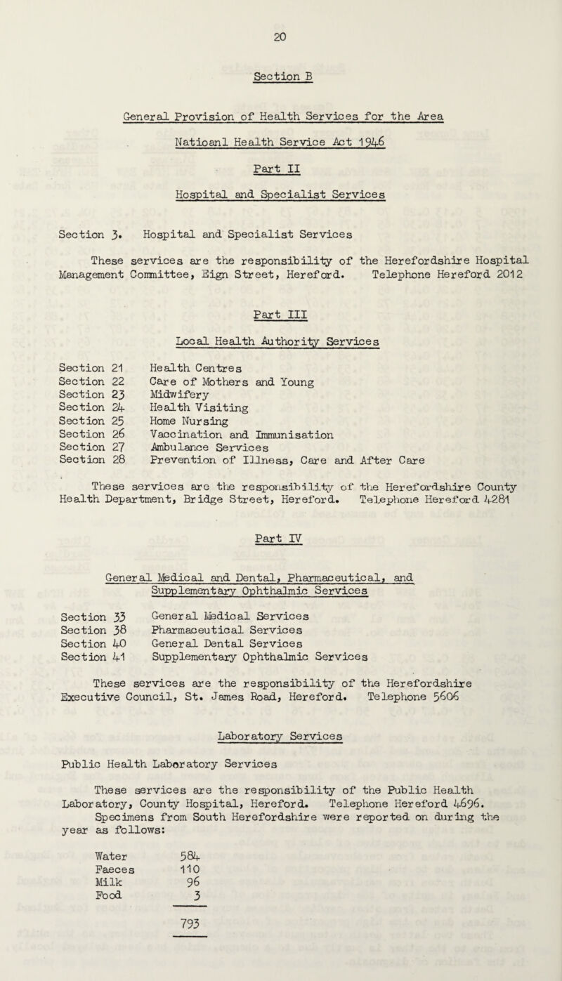 Section B General Provision of Health Services for the Area Natioanl Health Service Act 1946 Part II Hospital and Specialist Services Section 3» Hospital and Specialist Services These services are the responsibility of the Herefordshire Hospital Management Committee, Eign Street, Hereford. Telephone Hereford 2012 Part III Local Health Authority Services Section 21 Section 22 Section 23 Section 24 Section 25 Section 26 Section 27 Section 28 Health Centres Care of Mothers and Young Midwifery Health Visiting Home Nursing Vaccination and Immunisation Ambulance Services Prevention of Illness, Care and After Care These services are the responsibility of the Herefordshire County Health Department, Bridge Street, Hereford# Telephone Hereford 4281 Part IV General Medical and Dental, Pharmaceutical, and Supplementary Ophthalmic Services Section 33 Section 38 Section 40 Section 41 General Medical Services Pharmaceutical Services General Dental Services Supplementary Ophthalmic Services These services are the responsibility of the Herefordshire Executive Council, St. James Road, Hereford. Telephone 5606 Laboratory Services Public Health Laboratory Services These services are the responsibility of the Public Health Laboratory, County Hospital, Hereford. Telephone Hereford 4696. Specimens from South Herefordshire were reported on during the year as follows: Water 584 Faeces 110 Milk 96 Food 3 793