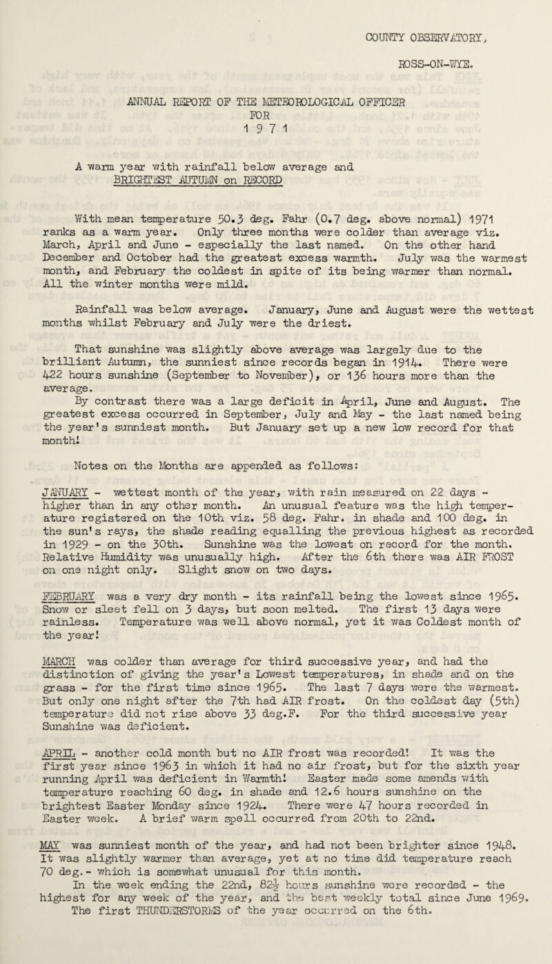 COUNTY OBSERVATORY, ROSS-ON-WYE. ANNUAL REPORT OP THE METEOROLOGICAL OFFICER FOR 19 7 1 A warm year with rainfall belov; average and BRIGHTEST AUTUMN on RECORD With mean temperature 50.3 deg. Fahr (0.7 deg. above normal) 1971 ranks as a warm year. Only three months were colder than average viz. March, April and June - especially the last named. On the other hand December and October had the greatest excess warmth. July was the warmest month, and February the coldest in spite of its being warmer than normal. All the winter months were mild. Rainfall was below average. January, June and August were the wettest months whilst February and July were the driest. That sunshine was slightly above average was largely due to the brilliant Autumn, the sunniest since records began in 1914. There were 422 hours sunshine (September to November), or 136 hours more than the average. By contrast there was a large deficit in April, June and August. The greatest excess occurred in September, July and May - the last named being the year’s sunniest month. But January set up a new low record for that month! Notes on the Months are appended as follows: JANUARY - wettest month of the year, with rain measured on 22 days - higher than in any other month. An unusual feature was the high temper¬ ature registered on the 10th viz. 58 deg. Fahr. in shade and 100 deg. in the sun’s rays, the shade reading equalling the previous highest as recorded in 1929 - on the 30th. Sunshine was the lowest on record for the month. Relative Humidity was unusually high. After the 6th there was AIR FROST on one night only. Slight snow on two days. FEBRUARY was a very dry month - its rainfall being the lowest since 1965. Snow or sleet fell on 3 days, but soon melted. The first 13 days were rainless. Temperature was well above normal, yet it v/as Coldest month of the year! MARCH was colder than average for third successive year, and had the distinction of giving the year’s Lowest temperatures, in shade and on the grass - for the first time since 1965* The last 7 days were the warmest. But on3y one night after the 7th had AIR frost. On the coldest day (5th) temperature did not rise above 33 deg.F. For the third successive year Sunshine was deficient. APRIL - another cold month but no AIR frost was recorded! It was the first year since 1963 in which it had no air frost, but for the sixth year running April was deficient in Warmth! Easter made some amends with temperature reaching 60 deg. in shade and 12.6 hours sunshine on the brightest Easter Monday since 1924. There were 47 hours recorded in Easter week. A brief warm spell occurred from 20th to 22nd. MAY was sunniest month of the year, and had not been brighter since 1948. It was slightly warmer than average, yet at no time did temperature reach 70 deg. - which is somev/hat unusual for this month. In the week ending the 22nd, 82^- hours sunshine were recorded - the highest for any week of the year, and the best weekly total since June 1969. The first THUNDERSTORMS of the year occurred on the 6th.
