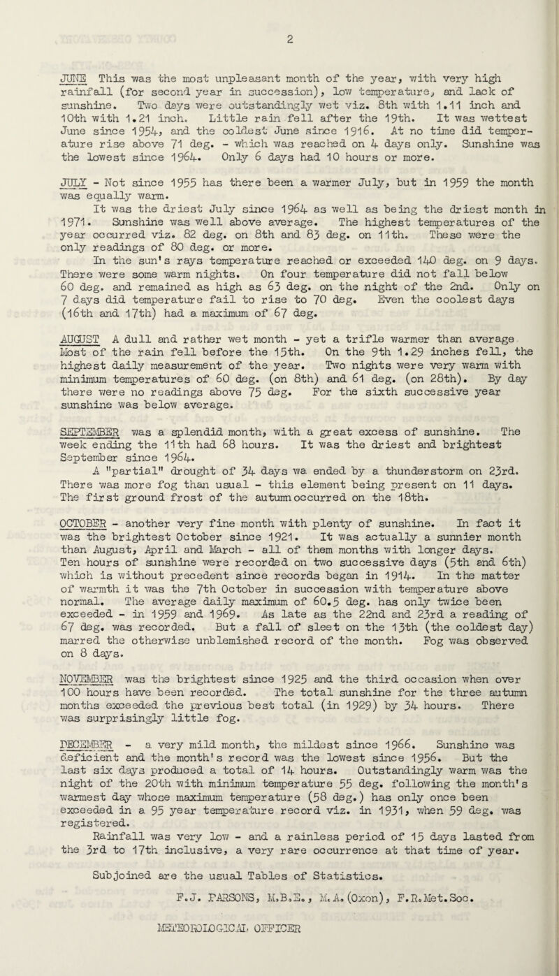 JUNE This was the most unpleasant month of the year, v;ith very high rainfall (for second year in succession), low temperature, and lack of sunshine. Two days were outstandingly wet viz. 8th with 1.11 inch and 10th with 1.21 inch. Little rain fell after the 19th. It was wettest June since 1954, and the coldest June since 1916. At no time did temper¬ ature rise above 71 deg. - which was reached on 4 days only. Sunshine was the lowest since 19&4* Only 6 days had 10 hours or more. JULY - Not since 1955 has there been a warmer July, but in 1959 the month wan equally warm. It was the driest July since 1964 as well as being the driest month in 1971* Sunshine was well above average. The highest temperatures of the year occurred viz. 82 deg. on 8th and 83 deg. on 11th. These were the only readings of 80 deg. or more. In the sun's rays temperature reached or exceeded 140 deg. on 9 days. There were some warm nights. On four temperature did not fall below 60 deg. and remained as high as 63 deg. on the night of the 2nd. Only on 7 d.ays did temperature fail to rise to 70 deg. Even the coolest days (l6th and 17th) had a maximum of 67 deg. AUGUST A dull and rather wet month - yet a trifle warmer than average Most of the rain fell before the 15th. On the 9th 1.29 inches fell, the highest daily measurement of the year. Two nights were very warm with minimum temperatures of 60 deg. (on 8th) and 6l deg. (on 28th). By day there were no readings above 75 deg. For the sixth successive year sunshine was below average. SEPTEMBER was a splendid month, with a great excess of sunshine. The week ending the 11th had 68 hours. It was the driest and brightest September since 1964* A partial drought of 34 days wa. ended by a. thunderstorm on 23rd. There was more fog than usual - this element being present on 11 days. The first ground frost of the autunnoccurred on the 18th. OCTOBER - another very fine month with plenty of sunshine. In fact it was the brightest October since 1921. It was actually a sunnier month than August, April and March - all of them months with longer days. Ten hours of sunshine were recorded on two successive days (5th and 6th) which is without precedent since records began in 1914. In the matter of warmth it was the 7th October in succession with temperature above normal. The avera.ge daily maximum of 60.5 deg. has only twice been exceeded - in 1959 and 1969* As late as the 22nd and 23rd a reading of 67 deg. was recorded. But a fall of sleet on the 13th (the coldest day) marred the otherwise unblemished record of the month. Fog was observed on 8 days. NOVEMBER was the brightest since 1925 and the third occasion when over 100 hours have been recorded. The total sunshine for the three autumn months exceeded the previous best total (in 1929) by 34 hours. There was surprisingly little fog. DECEMBER - a very mild month, the mildest since 1966. Sunshine was deficient and the month's record was the lowest since 1956. But the last six days produced a total of 14 hours. Outstandingly warm was the night of the 20th with minimum temperature 55 deg. following the month's warmest day whose maximum temperature (58 deg.) has only once been exceeded in a 95 year temperature record viz. in 1931 > when 59 deg. 7/as registered. Rainfall was very low - and a rainless period of 15 days lasted from the 3rd to 17th inclusive, a very rare occurrence at that time of year. Subjoined are the usual Tables of Statistics. F. J. PARSONS, M.B.jii., Me A. (Oxon), F.R.Met.Soc. METEOROLOGICAL OFFICER