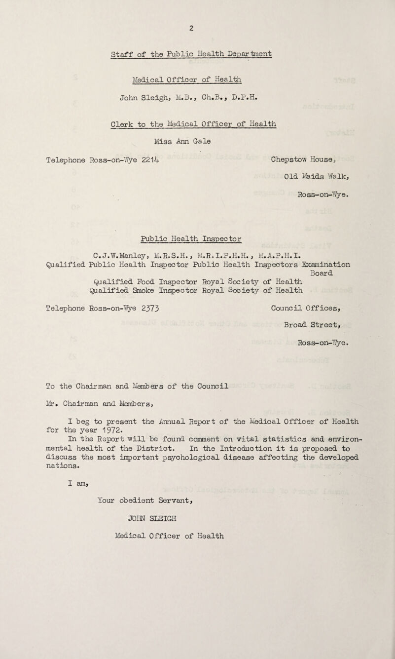 Staff of the Public Health Department Medical Officer of Health John Sleigh, M.B., Ch.B*, D.P.H* Clerk to the Iviedical Officer of Health Miss Ann G-ale Telephone Ross-on-Wye 2214 Chepstow House, Old Maids Walk, Ross-on-Wye. Public Health Inspector C. J.W.Manley, M.R.S.H., M.R. I.P.H.H., M.A.P.H.I. Qualified Public Health Inspector Public Health Inspectors Examination Board Qualified Pood Inspector Royal Society of Health Qualified Smoke Inspector Royal Society of Health Telephone Ross-on-Wye 2373 Council Offices, Broad Street, Ross-on-Wye. To the Chairman and Members of the Council Mr* Chairman and Members, I beg to present the Annual Report of the Medical Officer of Health for the year 1972. In the Report will be found comment on vital statistics and environ¬ mental health of the District. In the Introduction it is proposed to discuss the most important psychological disease affecting the developed nations. I am, Your obedient Servant, JOHN SLEIGH Medical Officer of Health