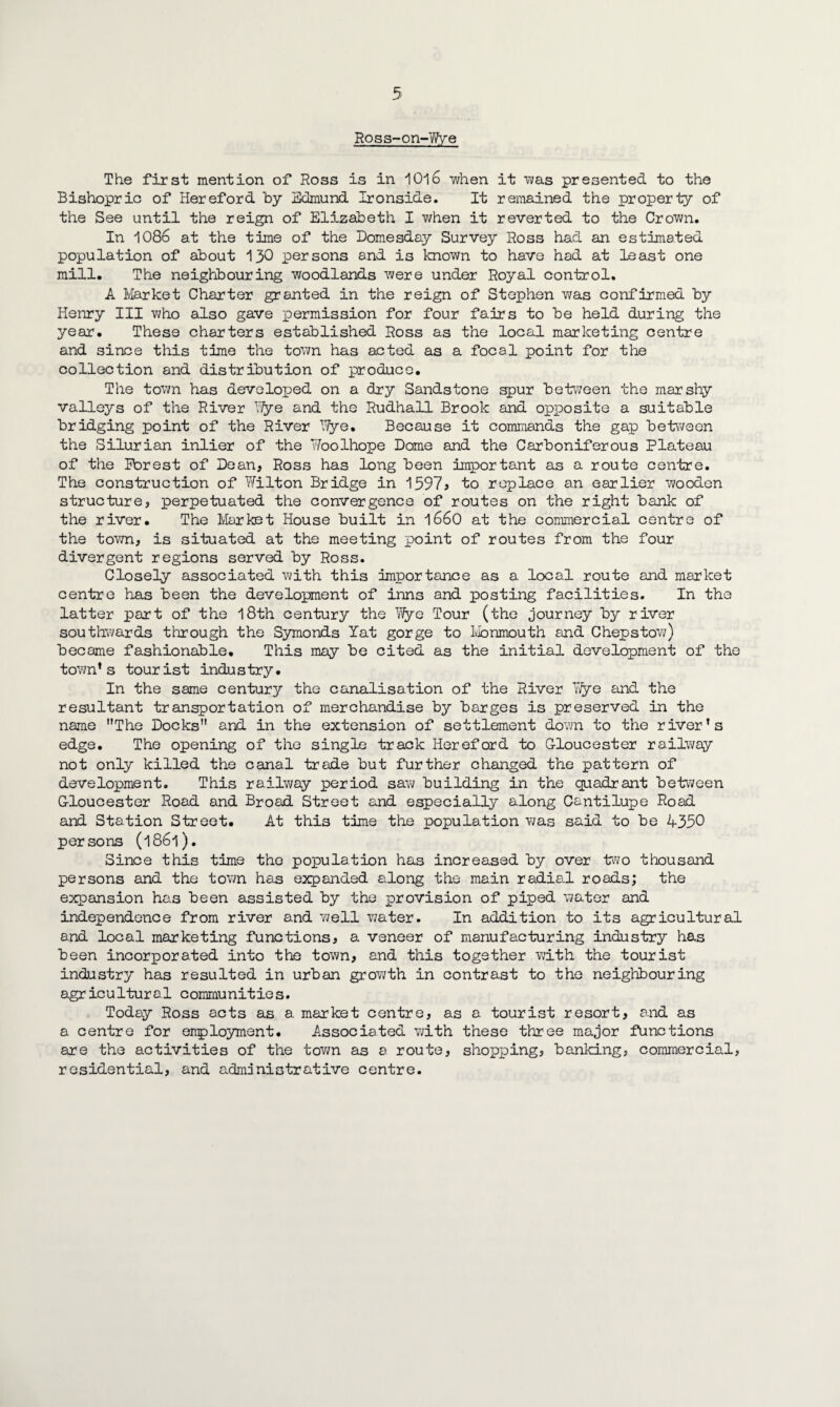 Ross-on-Wye The first mention of Ross is in 1016 when it was presented to the Bishopric of Hereford by Edmund Ironside. It remained the property of the See until the reign of Elizabeth I when it reverted to the Crown. In 1086 at the time of the Domesday Survey Ross had an estimated population of about 130 persons and is known to havo had at least one mill. The neighbouring woodlands were under Royal control. A Market Charter granted in the reign of Stephen was confirmed by Henry III who also gave permission for four fairs to be held during the year. These charters established Ross as the local marketing centre and since this time the town has acted as a focal point for the collection and distribution of produce. The town has developed on a dry Sandstone spur between the marshy valleys of the River Hye and the Rudhall Brook and opposite a suitable bridging point of the River TTye. Because it commands the gap between the Silurian inlier of the Woolhope Dome and the Carboniferous Plateau of the Porest of Dean, Ross has long been important as a route centre. The construction of Wilton Bridge in 1597* to replace an earlier wooden structure, perpetuated the convergence of routes on the right bank of the river. The Market House built in 1660 at the commercial centre of the town, is situated at the meeting point of routes from the four divergent regions served by Ross. Closely associated with this importance as a local route and market centre has been the development of inns and posting facilities. In the latter part of the 18th century the Wye Tour (the journey by river southwards through the Symonds Yat gorge to Monmouth and Chepstow) became fashionable. This may be cited as the initial development of the town’s tourist industry. In the same century the canalisation of the River Wye and the resultant transportation of merchandise by barges is preserved in the name The Docks and in the extension of settlement down to the river’s edge. The opening of the single track Hereford to Gloucester railway not only killed the canal trade but further changed the pattern of development. This railway period saw building in the quadrant between Gloucester Road and Broad Street and especially along Cantilupe Road and Station Street. At this time the population was said to be 4350 persons (l86l). Since this time the population has increased by over two thousand persons and the town has expanded along the main radial roads; the expansion has been assisted by the provision of piped water and independence from river and well v/ater. In addition to its agricultural and local marketing functions, a veneer of manufacturing industry has been incorporated into the town, and this together with the tourist industry has resulted in urban growth in contrast to the neighbouring agricultural communities. Today Ross acts as a market centre, as a tourist resort, and as a centre for employment. Associated with these three major functions are the activities of the town as a route, shopping, banking, commercial, residential, and administrative centre.
