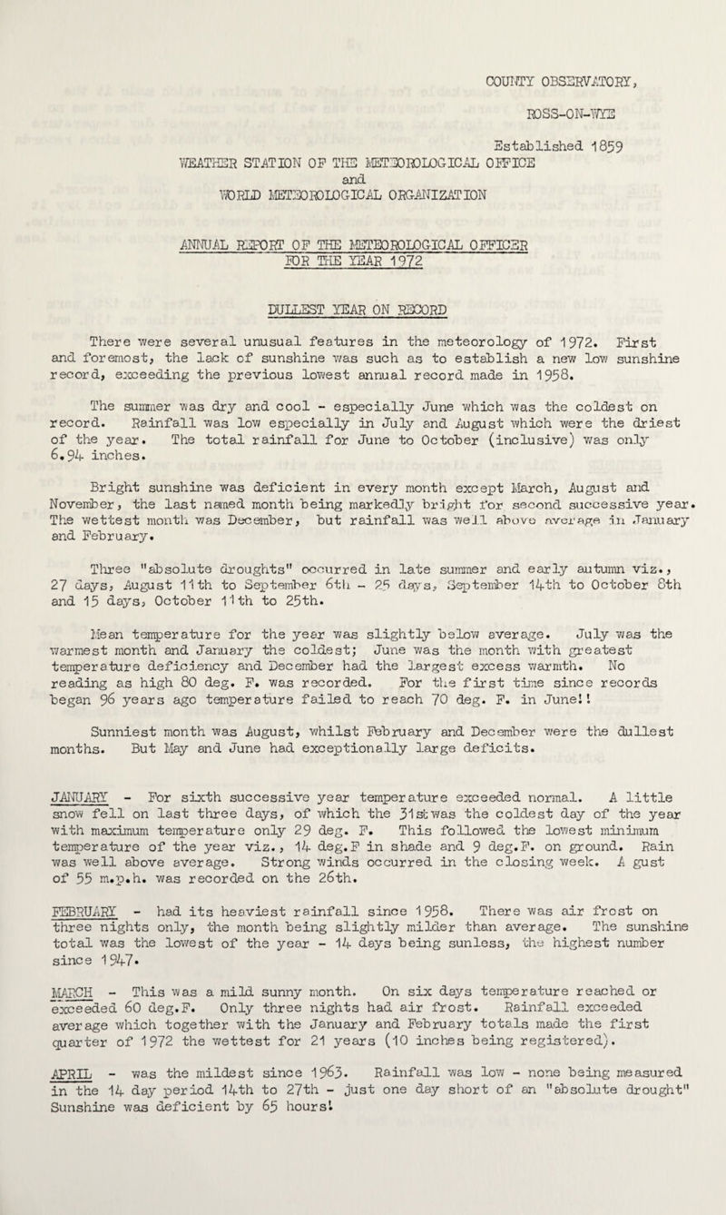 COUNTY OBSERVATORY, ROSS-ON-WYE Established 1859 WEATHER STATION OP THE METEOROLOGICAL OPPICE and WORLD METEOROLOGICAL ORGANIZATION ANNUAL REPORT OP THE METEOROLOGICAL OFFICER BOR THE YEAR 1972 DULLEST YEAR ON RECORD There •were several unusual features in the meteorology of 1972. First and foremost* the lack of sunshine was such as to establish a new low sunshine record, exceeding the previous lowest annual record made in 1958. The summer was dry and cool - especially June which was the coldest on record. Rainfall was low especially in July and August which were the driest of the year. The total rainfall for June to October (inclusive) was only 6.94 inches. Bright sunshine was deficient in every month except March, August and November, the last named month being markedly bright for second successive year. The wettest month was December, but rainfall was well above average in January and February. Three absolute droughts occurred in late summer and early autumn viz., 27 days, August 11th to September 6th - 25 days, September 14th to October 8th and 15 days, October 11th to 25th. Mean temperature for the year was slightly below average. July wa.s the warmest month and January the coldest; June v/as the month with greatest temperature deficiency and December had the largest excess warmth. No reading as high 80 deg. P. was recorded. For the first time since records began 96 years ago temperature failed to reach 70 deg. P. in Junel I Sunniest month was August, whilst February and December were the dullest months. But May and June had exceptionally large deficits. JANUARY - For sixth successive year temperature exceeded normal. A. little snow fell on last three days, of which the 31stwas the coldest day of the year with maximum temperature only 29 deg. F. This followed the lowest minimum temperature of the year viz., 14 deg.F in shade and 9 deg.F. on ground. Rain was well above average. Strong winds occurred in the closing week. A gust of 55 m.p.h. was recorded on the 26th. FEBRUARY - had its heaviest rainfall since 1958. There was air frost on three nights only, the month being slightly milder than average. The sunshine total was the lowest of the year - 14 days being sunless, the highest number since 1947* MARCH - This was a mild sunny month. On six days temperature reached or exceeded 60 deg.F. Only three nights had air frost. Rainfall exceeded average which together with the January and February totals made the first quarter of 1972 the wettest for 21 years (10 inches being registered). APRIL - was the mildest since 1963* Rainfall was low - none being measured in the 14 day period 14th to 27th - just one day short of an absolute drought Sunshine was deficient by 65 hours'.