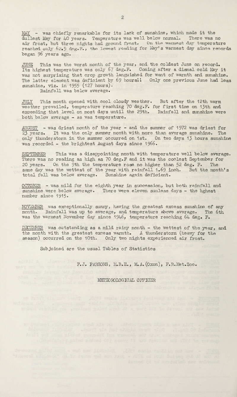 MAY - was chiefly remarkable for its lack of sunshine, which made it the dullest May for 40 years. Temperature was well below normal. There was no air frost, but three nights had ground frost. On fcL« ■warraaat day tsniperature reached only 6^.5 deg.F., the Jcwest reading for May's warmest day since records began 96 years ago. .JIMS; This was the worst month of the year, and the coldest June on record. Its highest temperature was only 67 deg.F. Coming after a dismal cold May it was not surprising that crop growth languished for want of warmth and sunshine. The latter element was deficient by 69 hours! I Only one previous June had less sunshine, viz. in 1955 (i27 hours). Rainfall was below average. JULY This month opened with cool cloudy weather. But after the 12th warm weather prevailed, temperature reaching 70 deg.F. for first time on 13th and exceeding that level on most days until the 29th. Rainfall and sunshine were both below average - as was temperature. AUGUST - was driest month of the year - and the summer of 1972 was driest for 23 years. It was the only summer month with more than average sunshine. The only thunderstorm in the summer occurred on 1st. On two days 13 hours sunshine was recorded - the brightest August days since 1966. SEPTEMBER This was a. disappointing month with temperature well below average. There was no reading as high as 70 deg.F and it was the coolest September for 20 years. On the 9th the temperature rose no higher than 52 deg. F. The same day was the wettest of the year with rainfall 1.69 inch. But the month's total fall was below average. Sunshine again deficient. OCTOBER - was mild for the eighth year in succession, but both rainfall and sunshine were below average. There were eleven sunless days - the hghest number since 1915* NOVEMBER was exceptionally sunny, having the greatest excess sunshine of any month. Rainfall was up to average, and temperature above average. The 6th was the warmest November day since 1946, temperature reaching 64 deg. F. DECEMBER was outstanding as a mild rainy month - the wettest of the year, and the month with the greatest excess v/armth. A thunderstorm (heavy for the season) occurred on the 10th. Only two nights experienced air frost. Subjoined are the usual Tables of Statistics F.J. PARSONS, M.B.E., M.A. (Oxon), F.R.Met.Soc. METEOROLOGICAL OFFICER