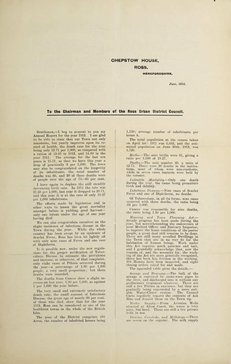 CHEPSTOW HOUSE, ROSS, HEREFORDSHIRE, June, 1914. To the Chairman and Members of the Ross Urban District Council. Gentlemen,—I beg to present to you my Annual Report for the year 1913. I am glad to be able to state that our Town not only maintains, but yearly improves upon its re¬ cord of health, the death rate for the year being only 12.71 per 1,000, as compared with a ration of 13.95 in 1912, and 14.89 in the year 1911. The average for the last ten years is 15.51, so that we have this year a drop of practically 3 per 1,000. The town may also be congratulated on the longevity of its inhabitants, the total number of deaths was 60, and 39 of these deaths were of people over the age of 70—60 per cent. I have again to deplore the still steadily decreasing birth rate. In 1911 the rate was 21.28 per 1,000, last year it dropped to 20.71, and this year it is at the rate of only 19.27 per 1,000 inhabitants. The efforts made by legislation and in other ways to lessen the great mortality amongst babies is yielding good harvest only one infant under the age of one year having died. We can also congratulate ourselves on the slight incidence of infectious disease in the Town during the year. While the whole country lias been swept by an epidemic of Scarlet Fever, Ross has been let lightly off with only nine cases of Fever and one case of Diphtheria. It is possible now, under the new regula¬ tions for the proper notification of Tuber¬ culosis Disease to estimate the prevalence and increase, or otherwise, of that complaint, only eight cases of Pthisis occurred during the year—a percentage of 1.69 per 1,000 people, a very small proportion; but three deaths were recorded. The deaths from Cancer show a slight in¬ crease on last year, 1.90 per 1,000, as against 1 per 1,000 the year before. The very small and extremely satisfactory death rate, the small amount of Infectious Disease, the great age of nearly 60 per cent, of those who died, show that for the year 1913, Ross can be considered as one of the healthiest towns in the whole of the British Isles. The area of the District comprises 434 Acres, the number of inhabited houses being 1,150; average number of inhabitants per house 4. The total population at the census taken on April 1st: 1911 was 4,682, and the esti¬ mated population on June 30th, 1913, was 4,720. Births.—The nett births were 91, giving a ratio per 1,000 of 19.27. Deaths.—The nett number 60. a ratio of 12.71. There were 36 deaths in the institu¬ tions, most of whom were non-residents, while in seven cases inquests were held by the coroner. Infantile Mortality.—Only one death during the year, the cause being premature birth and debility. Infectious Diseases.—Nine cases of Scarlet Fever and one of Diphtheria, no deaths. Of Tuberculosis, in all its forms, nine cases occurred with three deaths, the ratio being .63 per 1,000. Cancer was responsible for nine deaths, the ratio being 1.90 per 1,000. Housing and Town Planning Act.— Steady progress has been made during the year, but notwithstanding the endeavours of your Medical Officer and Sanitary Inspector, to improve the home conditions of the poorer people, a great deal still remains to be done. There are still many so-called Dwellings in the Town that are in no way fit for the habitation of human beings. Work under this Act requires much patience and tact, and I gratefully acknowledge that, now the reasons of, and the necessity for, the work¬ ing of the Act are more generally recognised, there has been less friction in the working. 104 Houses have been inspected, and eight closing orders asked for and made. The appended table gives the details:— Sewage and Drainage.—The bulk of the sewage is conveyed by stone-ware pipes to the river, and discharged into it without any preliminary treatment whatever. There are still a few Privies in existence, but they are gradually being superseded by a more suit¬ able Water-Closet system. The Council Carts regularly remove the contents of Ash Bins and deposit them on the Town tip. Water Supply.—From Artesian Wells situated at Alton Court, the water is very pure, but hard. There are still a few private wells in use. Dairies, Cowsheds, and Milkshops■—There are seven on the register. The milk supply