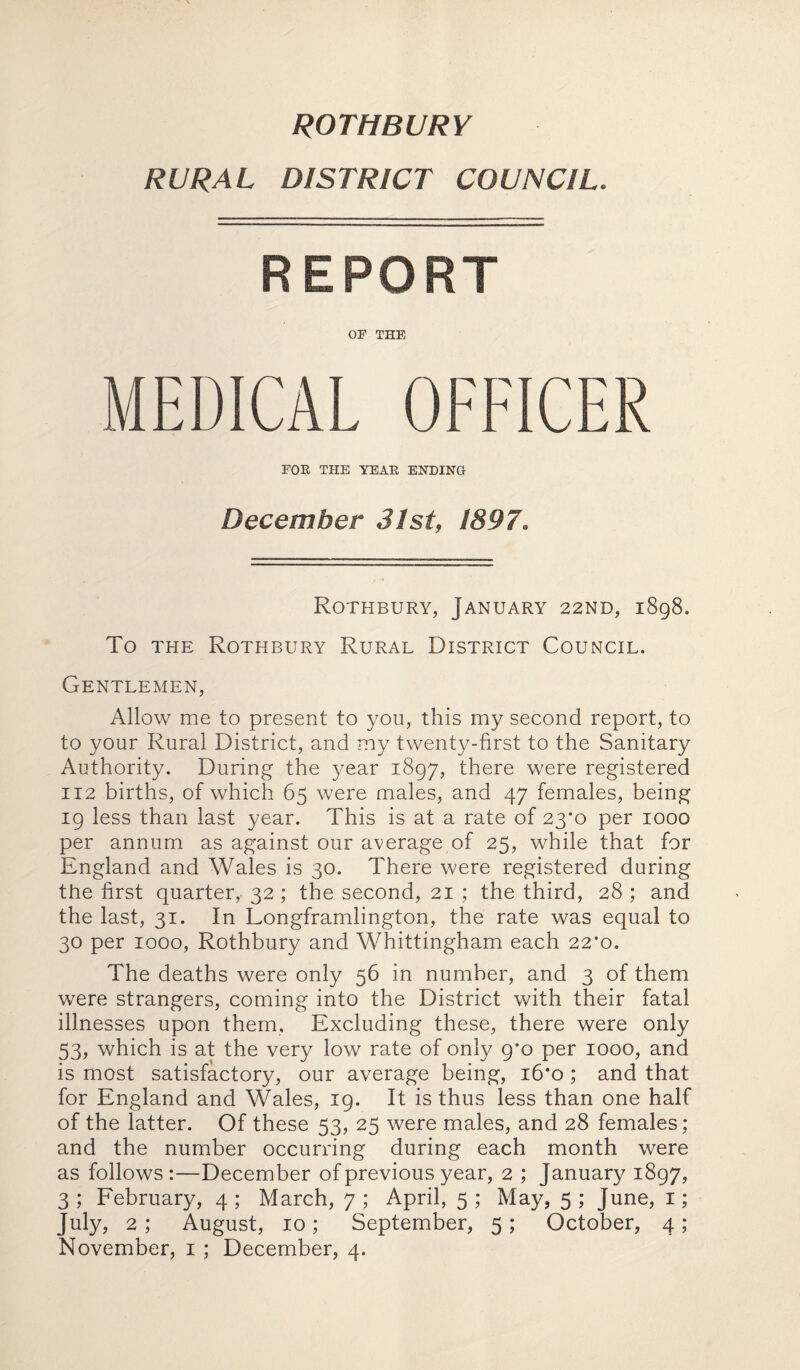 ROTHBURY RURAL DISTRICT COUNCIL. REPORT OF THE MEDICAL OFFICER FOE THE YEAE ENDING December 31st, 1897. Rothbury, January 22nd, 1898. To the Rothbury Rural District Council. Gentlemen, Allow me to present to you, this my second report, to to your Rural District, and my twenty-first to the Sanitary Authority. During the year 1897, there were registered 112 births, of which 65 were males, and 47 females, being 19 less than last year. This is at a rate of 23*0 per 1000 per annum as against our average of 25, while that for England and Wales is 30. There were registered during the first quarter, 32; the second, 21 ; the third, 28 ; and the last, 31. In Longframlington, the rate was equal to 30 per 1000, Rothbury and Whittingham each 22*0. The deaths were only 56 in number, and 3 of them were strangers, coming into the District with their fatal illnesses upon them. Excluding these, there were only 53, which is at the very low rate of only 9*0 per 1000, and is most satisfactory, our average being, 16*0 ; and that for England and Wales, 19. It is thus less than one half of the latter. Of these 53, 25 were males, and 28 females; and the number occurring during each month were as follows:—December of previous year, 2 ; January 1897, 3 ; February, 4 ; March, 7 ; April, 5 ; May, 5 ; June, 1; July, 2 ; August, 10; September, 5 ; October, 4;