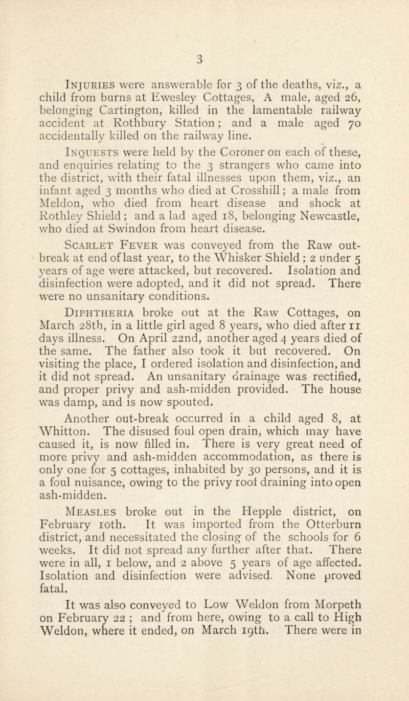 Injuries were answerable for 3 of the deaths, viz., a child from burns at Ewesley Cottages, A male, aged 26, belonging Cartington, killed in the lamentable railway accident at Rothbury Station; and a male aged 70 accidentally killed on the railway line. Inquests were held by the Coroner on each of these, and enquiries relating to the 3 strangers who came into the district, with their fatal illnesses upon them, viz., an infant aged 3 months who died at Crosshill; a male from Meldon, who died from heart disease and shock at Rothley Shield; and a lad aged 18, belonging Newcastle, who died at Swindon from heart disease. Scarlet Fever was conveyed from the Raw out¬ break at end of last year, to the Whisker Shield ; 2 under 5 3/ears of age were attacked, but recovered. Isolation and disinfection were adopted, and it did not spread. There were no unsanitaty conditions. Diphtheria broke out at the Raw Cottages, on March 28th, in a little girl aged 8 years, who died after 11 days illness. On April 22nd, another aged 4 years died of the same. The father also took it but recovered. On visiting the place, I ordered isolation and disinfection, and it did not spread. An unsanitary drainage was rectified, and proper privy and ash-midden provided. The house was damp, and is now spouted. Another out-break occurred in a child aged 8, at Whitton. The disused foul open drain, which may have caused it, is now filled in. There is very great need of more privy and ash-midden accommodation, as there is only one for 5 cottages, inhabited by 30 persons, and it is a foul nuisance, owing to the privy root draining into open ash-midden. Measles broke out in the Hepple district, on February 10th. It was imported from the Otterburn district, and necessitated the closing of the schools for 6 weeks. It did not spread any further after that. There were in all, 1 below, and 2 above 5 years of age affected. Isolation and disinfection were advised. None proved fatal. It was also conveyed to Low Weldon from Morpeth on February 22 ; and from here, owing to a call to High Weldon, where it ended, on March 19th. There were in