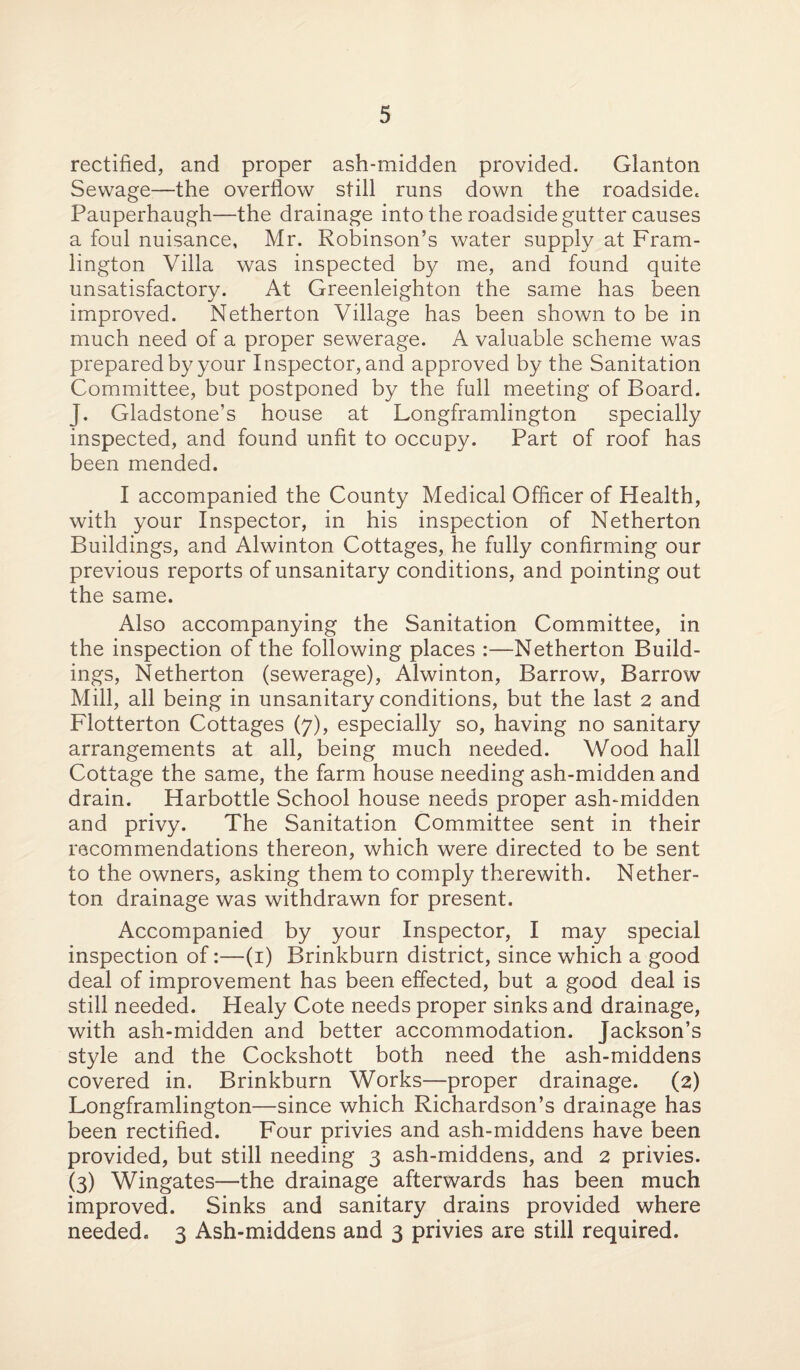 rectified, and proper ash-midden provided. Glanton Sewage—the overflow still runs down the roadside* Pauperhaugh—the drainage into the roadside gutter causes a foul nuisance, Mr. Robinson’s water supply at Fram- lington Villa was inspected by me, and found quite unsatisfactory. At Greenleighton the same has been improved. Netherton Village has been shown to be in much need of a proper sewerage. A valuable scheme was prepared by your Inspector, and approved by the Sanitation Committee, but postponed by the full meeting of Board. J. Gladstone’s house at Longframlington specially inspected, and found unfit to occupy. Part of roof has been mended. I accompanied the County Medical Officer of Health, with your Inspector, in his inspection of Netherton Buildings, and Alwinton Cottages, he fully confirming our previous reports of unsanitary conditions, and pointing out the same. Also accompanying the Sanitation Committee, in the inspection of the following places :—Netherton Build¬ ings, Netherton (sewerage), Alwinton, Barrow, Barrow Mill, all being in unsanitary conditions, but the last 2 and Flotterton Cottages (7), especially so, having no sanitary arrangements at all, being much needed. Wood hall Cottage the same, the farm house needing ash-midden and drain. Harbottle School house needs proper ash-midden and privy. The Sanitation Committee sent in their recommendations thereon, which were directed to be sent to the owners, asking them to comply therewith. Nether¬ ton drainage was withdrawn for present. Accompanied by your Inspector, I may special inspection of:—(1) Brinkburn district, since which a good deal of improvement has been effected, but a good deal is still needed. Healy Cote needs proper sinks and drainage, with ash-midden and better accommodation. Jackson’s style and the Cockshott both need the ash-middens covered in. Brinkburn Works—proper drainage. (2) Longframlington—since which Richardson’s drainage has been rectified. Four privies and ash-middens have been provided, but still needing 3 ash-middens, and 2 privies. (3) Wingates—the drainage afterwards has been much improved. Sinks and sanitary drains provided where needed. 3 Ash-middens and 3 privies are still required.