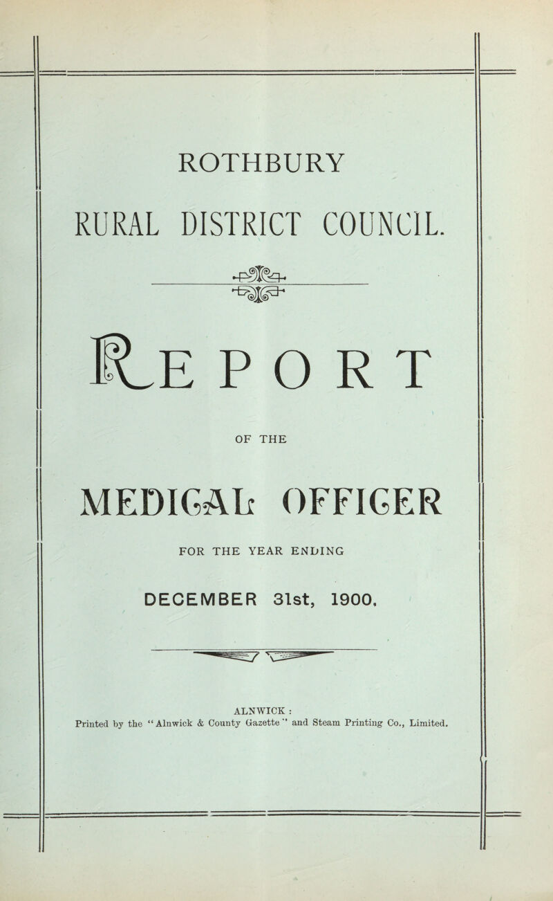ROTHBURY RURAL DISTRICT COUNCIL -p-3T^ OF THE MEDICAL OFFICER FOR THE YEAR ENDING DECEMBER 31st, 1900, ALNWICK : Printed by the “Alnwick & County Gazette and Steam Printing Co., Limited.