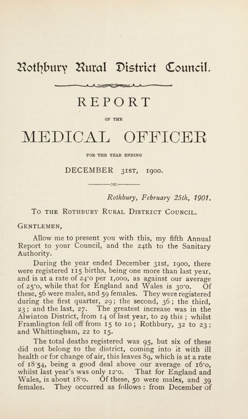 Hotfybury Hural District Council. REPORT OF THE MEDICAL OFFICER FOE THE YEAE ENDING DECEMBER 31ST, igoo. -:o:- Rothbury, February 25th, 1901, To the Rothbury Rural District Council. Gentlemen, Allow me to present you with this, my fifth Annual Report to your Council, and the 24th to the Sanitary Authority. During the year ended December 31st, 1900, there were registered 115 births, being one more than last year, and is at a rate of 24m per 1,000, as against our average of 25*0, while that for England and Wales is 30*0. Of these, 56 were males, and 59 females. They were registered during the first quarter, 29; the second, 36 ; the third, 23; and the last, 27. The greatest increase was in the Alwinton District, from 14 of last year, to 29 this ; whilst Framlington fell off from 15 to 10 ; Rothbury, 32 to 23 ; and Whittingham, 22 to 15. The total deaths registered was 95, but six of these did not belong to the district, coming into it with ill health or for change of air, this leaves 89, which is at a rate of 18‘54, being a good deal above our average of i6*o, whilst last year’s was only 12*0. That for England and Wales, is about i8*o. Of these, 50 were males, and 39 females. They occurred as follows : from December of