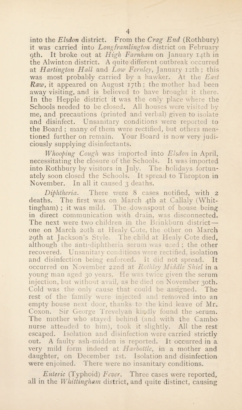 into the Elsdon district. From the Crag End (Rothbury) it was carried into Longframlington district on February gth. It broke out at High Farnham on January 14th in the Alwinton district. A quite different outbreak occurred at Hartington Hall and Low Fernley, January 12th ; this was most probably carried by a hawker. At the East Raw, it appeared on August 17th; the mother had been away visiting, and is believed to have brought it there. In the Hepple district it was the only place where the Schools needed to be closed. All houses were visited by me, and precautions (printed and verbal) given to isolate and disinfect. Unsanitary conditions were reported to the Board ; many of them were rectified, but others men¬ tioned further on remain. Your Board is now very judi¬ ciously supplying disinfectants. Whooping Cough was imported into Elsdon in April, necessitating the closure of the Schools. It was imported into Rothbury by visitors in July. The holidays fortun¬ ately soon closed the Schools. It spread to Thropton in November. In all it caused 3 deaths. Diphtheria. There were 8 cases notified, with 2. deaths. The first was on March 4th at Callaly (Whit- tingham) ; it was mild. The downspout of house being in direct communication with drain, was disconnected. The next were two children in the Brinkburn district—- one on March 20th at Healy Cote, the other on March 29th at Jackson’s Style. The child at Healy Cote died, although the anti-diphtheria serum was used ; the other recovered. Unsanitary conditions were rectified, isolation and disinfection being enforced. It did not spread. It occurred on November 22nd at Rothley Middle Shiel in a young man aged 30 years. He was twice given the serum injection, but without avail, as he died on November 30th. Cold was the only cause that could be assigned. The rest of the family were injected and removed into an empty house next door, thanks to the kind leave of Mr.. Coxon. Sir George Trevelyan kiqdly found the serum. The mother who stayed behind (and with the Cambo nurse attended to him), took it slightly. All the rest escaped. Isolation and disinfection were carried strictly out. A faulty ash-midden is reported. It occurred in a very mild form indeed at Harhottle, in a mother and daughter, on December 1st. Isolation and disinfection were enjoined. There were no insanitary conditions. Enteric (Typhoid) Fever. Three cases were reported, all in the Whittingham district, and quite distinct, causing