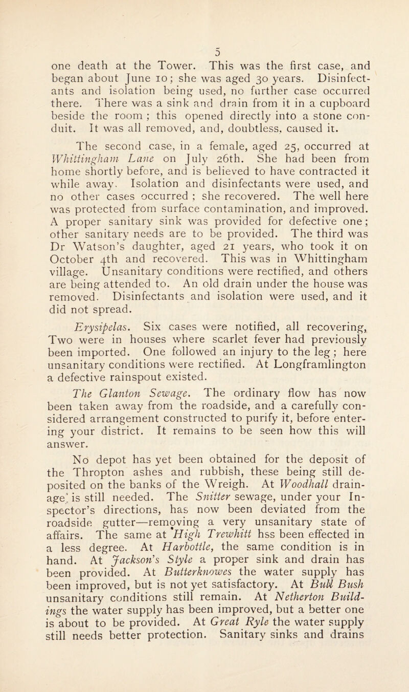 one death at the Tower. This was the first case, and began about June io; she was aged 30 years. Disinfect¬ ants and isolation being used, no further case occurred there. There was a sink and drain from it in a cupboard beside the room ; this opened directly into a stone con¬ duit. It was all removed, and, doubtless, caused it. The second case, in a female, aged 25, occurred at Whittingham Lane on July 26th. She had been from home shortly before, and is believed to have contracted it while away. Isolation and disinfectants were used, and no other cases occurred ; she recovered. The well here was protected from surface contamination, and improved. A proper sanitary sink was provided for defective one; other sanitary needs are to be provided. The third was Dr Watson’s daughter, aged 21 years, who took it on October 4th and recovered. This was in Whittingham village. Unsanitary conditions were rectified, and others are being attended to. An old drain under the house was removed. Disinfectants and isolation were used, and it did not spread. Erysipelas. Six cases were notified, all recovering, Two were in houses where scarlet fever had previously been imported. One followed an injury to the leg; here unsanitary conditions were rectified. At Longframlington a defective rainspout existed. The Glanton Sewage. The ordinary flow has now been taken away from the roadside, and a carefully con¬ sidered arrangement constructed to purify it, before enter¬ ing your district. It remains to be seen how this will answer. No depot has yet been obtained for the deposit of the Thropton ashes and rubbish, these being still de¬ posited on the banks of the Wreigh. At Woodhall drain¬ age’ is still needed. The Snifter sewage, under your In¬ spector’s directions, has now been deviated from the roadside gutter—removing a very unsanitary state of affairs. The same at *High Trewhitt hss been effected in a less degree. At Harhottle, the same condition is in hand. At Jackson's Style a proper sink and drain has been provided. At Butterknowes the water supply has been improved, but is not yet satisfactory. At BuU Bush unsanitary conditions still remain. At Netherton Build¬ ings the water supply has been improved, but a better one is about to be provided. At Great Ryle the water supply still needs better protection. Sanitary sinks and drains