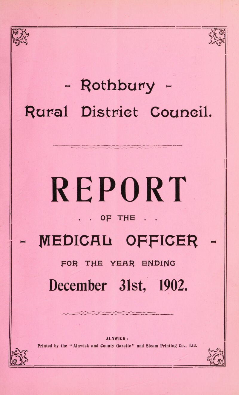 - Rothbury ~ l^ural District Council. REPORT OF THE • • JVIEDICALi OFFICER - FOR THE YEAR EHOIRG December 31st, 1902. ALNWICK: Printed by the “Alnwick and County Gazette” and Steam Printing Co., Ltd.