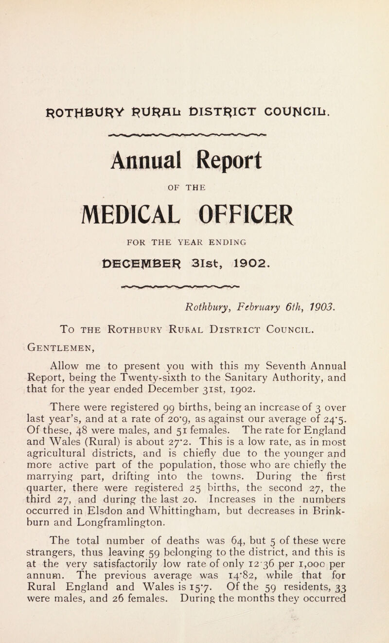 ROTRBURY RURAL* DISTRICT COUNCIL*. Annual Report OF THE MEDICAL OFFICER FOR THE YEAR ENDING DECEMBER 31st, 1902. Rothbury, February 6th, 1903. To the Rothbury Rural District Council. Gentlemen, Allow me to present you with this my Seventh Annual Report, being the Twenty-sixth to the Sanitary Authority, and that for the year ended December 31st, 1902. There were registered 99 births, being an increase of 3 over last year’s, and at a rate of 20*9, as against our average of 24*5. Of these, 48 were males, and 51 females. The rate for England and Wales (Rural) is about 27*2. This is a low rate, as in most agricultural districts, and is chiefly due to the younger and more active part of the population, those who are chiefly the marrying part, drifting into the towns. During the first quarter, there were registered 25 births, the second 27, the third 27, and during the last 20. Increases in the numbers occurred in Elsdon and Whittingham, but decreases in Brink- burn and Longframlington. The total number of deaths was 64, but 5 of these were strangers, thus leaving 59 belonging to the district, and this is at the very satisfactorily low rate of only 12 36 per 1,000 per annum. The previous average was 14*82, while that for Rural England and Wales is 15*7. Of the 59 residents, 33 were males, and 26 females. During the months they occurred