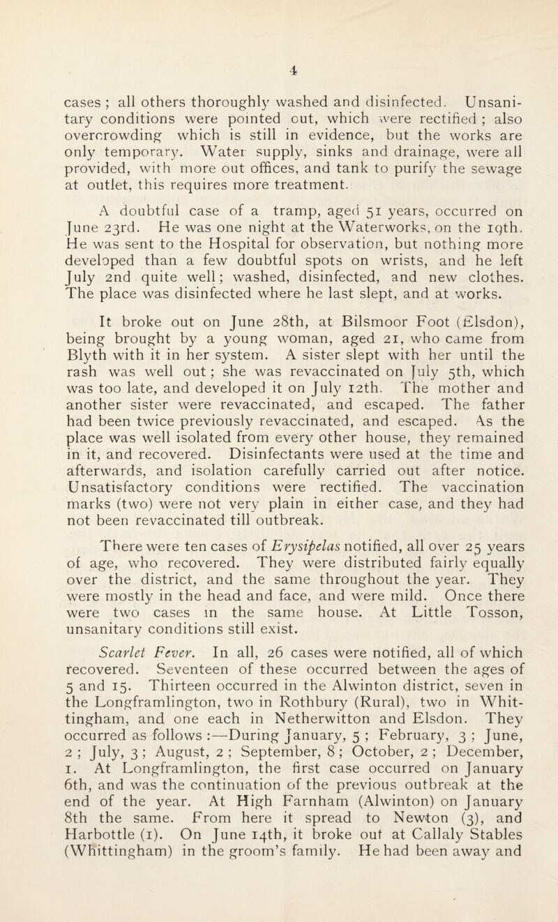 cases ; all others thoroughly washed and disinfected. Unsani¬ tary conditions were pointed out, which were rectified ; also overcrowding which is still in evidence, but the works are only temporary. Water supply, sinks and drainage, were all provided, with more out offices, and tank to purify the sewage at outlet, this requires more treatment. A doubtful case of a tramp, aged 51 years, occurred on June 23rd. He was one night at the Waterworks, on the iqth.. He was sent to the Hospital for observation, but nothing more developed than a few doubtful spots on wrists, and he left July 2nd quite well; washed, disinfected, and new clothes. The place was disinfected where he last slept, and at works. It broke out on June 28th, at Bilsmoor Foot (Flsdon), being brought by a young woman, aged 21, who came from Blyth with it in her system. A sister slept with her until the rash was well out; she was revaccinated on July 5th, which was too late, and developed it on July 12th. The mother and another sister were revaccinated, and escaped. The father had been twice previously revaccinated, and escaped. As the place was well isolated from every other house, they remained in it, and recovered. Disinfectants were used at the time and afterwards, and isolation carefully carried out after notice. Unsatisfactory conditions were rectified. The vaccination marks (two) were not very plain in either case, and they had not been revaccinated till outbreak. There were ten cases of Erysipelas notified, all over 25 years of age, who recovered. They were distributed fairly equally over the district, and the same throughout the year. They were mostly in the head and face, and were mild. Once there were two cases in the same house. At Little Tosson, unsanitary conditions still exist. Scarlet Fever. In all, 26 cases were notified, all of which recovered. Seventeen of these occurred between the ages of 5 and 15. Thirteen occurred in the Alwinton district, seven in the Longframlington, two in Rothbury (Rural), two in Whit- tingham, and one each in Netherwitton and Elsdon. They occurred as follows :—During January, 5 ; February, 3 ; June, 2; July, 3; August, 2; September, 8; October, 2; December, 1. At Longframlington, the first case occurred on January 6th, and was the continuation of the previous outbreak at the end of the year. At High Farnham (Alwinton) on January 8th the same. From here it spread to Newton (3), and Harbottle (1). On June 14th, it broke out at Callaly Stables (Whittingham) in the groom’s family. He had been away and