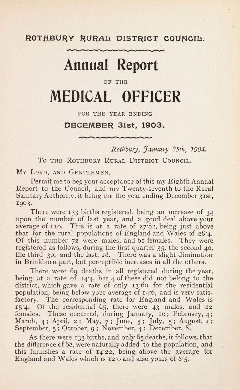 ROTHBURY RURAIi DISTRICT COUfJCIIi. Annual Report OF THE MEDICAL OFFICER FOR THE YEAR ENDING DECEMBER 31st, 1903. Rothbury, January 25th, 1904. To the Rothbury Rural District Council. My Lord, and Gentlemen, Permit me to beg your acceptance of this my Eighth Annual Report to the Council, and my Twenty-seventh to the Rural Sanitary Authority, it being f ir the year ending December 31st, 1903. There were 133 births registered, being am increase of 34 upon the number of last year, and a good deal above your average of no. This is at a rate of 27*82, being just above that for the rural populations of England and Wales of 28*4. Of this number 72 were males, and 61 females. They were registered as follows, during the first quarter 35, the second 40, the third 30, and the last, 28. There was a slight diminution in Brinkburn part, but perceptible increases in all the others. There were 6g deaths in all registered during the year, being at a rate of 14*4, but 4 of these did not belong to the district, which gave a rate of only 13*60 for the residential population, being below your average of 14*6, and is very satis¬ factory. The corresponding rate for England and Wales is 15*4. Of the residential 65, there were 43 males, and 22 females. These occurred, during January, 10; February, 4; March, 4; April, 2; May, 7; June, 5; July, 5; August, 2 ; September, 5; October, g ; November, 4; December, 8. As there were 133 births, and only 65 deaths, it follows, that the difference of 68, were naturally added to the population, and this furnishes a rate of 14*22, being above the average for England and Wales which is 12*0 and also yours of 8*5.