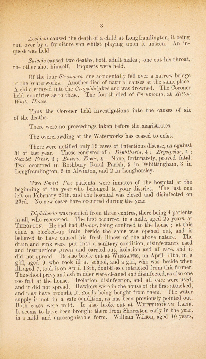 Accident caused the death of a child at Longframlington, it being run over by a furniture van whilst playing upon it unseen. An in¬ quest was held. Suicide caused two deaths, both adult males ; one cut his throat, the other shot himself. Inquests were held. Of the four Strangers, one accidentally fell over a narrow bridge at the Waterworks. Another died of natural causes at the same place. A child strayed into the Cragside lakes and was drowned. The Coroner held enquiries as to these. The fourth died of Pneumonia, at Ritton White House. Thus the Coroner held investigations into the causes of six of the deaths. There were no proceedings taken before the magistrates. The overcrowding at the Waterworks has ceased to exist. There were notified only 15 cases of Infectious disease, as against 31 of last year. These consisted of : Diphtheria, 4 ; Erysipelas, 4 ; Scarlet Fever, 3 ; Enteric Fewer, 4. None, fortunately, proved fatal. Two occurred in Rothbury Rural Parish, 5 in Whittingham, 3 in Longframlington, 3 in Alwinton, and 2 in Longhorsley. Two Small Pox patients were inmates of the hospital at the beginning of the year who belonged to your district. The last one left on February 20th, and the hospital was closed and disinfected on 23rd. No new cases have occurred during the year. Diphtheria was notified from three centres, there being 4 patients in all, who recovered. The first occurred in a male, aged 25 years, at Thrqpton. He had had Mumps, being confined to the house ; at this time, a blocked-up drain beside the same was opened out, and is believed to have caused his fresh illness of the above nature. The drain and sink were put into a sanitary condition, disinfectants used and instructions given and carried out, isolation and all care, and it did not spread. It also broke out at Wingates, on April 11th, in a girl, aged 9, who took ill at school, and a girl, who was beside when ill, aged 7, took it on April 13th, doubth ss contracted from this former. The school privy and ash midden were cleaned and disinfected, as also one too full at the house. Isolation, disinfection, and all care were used, and it did not spread. Hawkers were in the house of the first attacked, and may have brought it, goods being bought from them. 1 he water supply is not in a safe condition, as has been previously pointed out. Both cases were mild. It also broke out at Whittingham Lane. It seems to have been brought there from Shoreston early in the year, in a mild and unrecognisable form. William Wilson, aged 10 years,