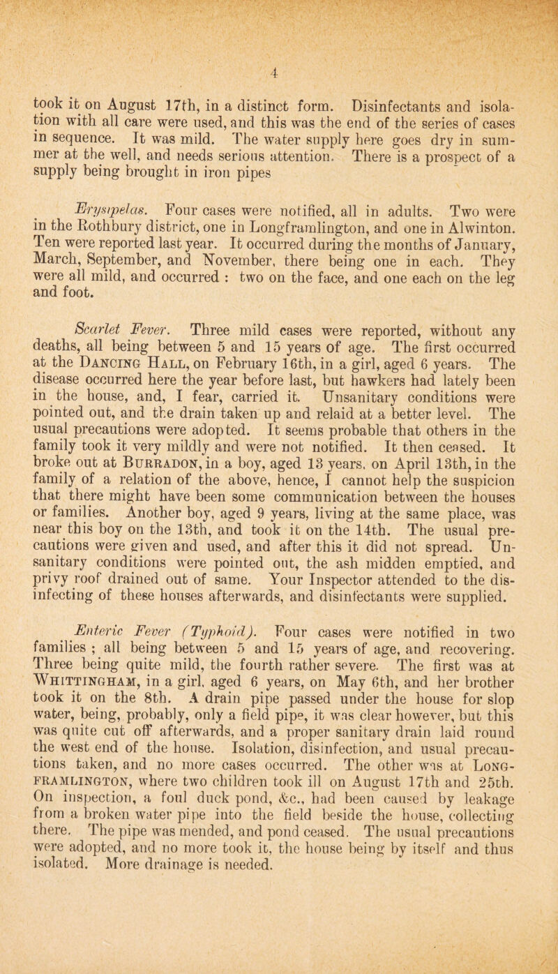 took it on August 17th, in a distinct form. Disinfectants and isola¬ tion with all care were used, and this was the end of the series of cases in sequence. It was mild. The water supply here goes dry in sum¬ mer at the well, and needs serious attention. There is a prospect of a supply being brought in iron pipes Erysipelas. Four cases were notified, all in adults. Two were in the Rothbury district, one in Longframlington, and one in Alwinton. Ten were reported last year. It occurred during the months of January, March, September, and November, there being one in each. They were all mild, and occurred : two on the face, and one each on the leg and foot. Scarlet Fever. Three mild cases were reported, without any deaths, all being between 5 and 15 years of age. The first occurred at the Dancing Hall, on February 16th, in a girl, aged 6 years. The disease occurred here the year before last, but hawkers had lately been in the house, and, I fear, carried it Unsanitary conditions were pointed out, and the drain taken up and relaid at a better level. The usual precautions were adopted. It seems probable that others in the family took it very mildly and were not notified. It then ceased. It broke out at Burradon, in a boy, aged 13 years, on April 13th, in the family of a relation of the above, hence, I cannot help the suspicion that there might have been some communication between the houses or families. Another boy, aged 9 years, living at the same place, was near this boy on the 13th, and took it on the 14th. The usual pre¬ cautions were given and used, and after this it did not spread. Un¬ sanitary conditions were pointed out, the ash midden emptied, and privy roof drained out of same. Your Inspector attended to the dis¬ infecting of these houses afterwards, and disinfectants were supplied. Enteric Fever (Typhoid). Four cases were notified in two families ; all being between 5 and 15 years of age, and recovering. Three being quite mild, the fourth rather severe. The first was at Whittingham, in a girl, aged 6 years, on May 6th, and her brother took it on the 8th. A drain pipe passed under the house for slop water, being, probably, only a field pipe, it was clear however, but this was quite cut off afterwards, and a proper sanitary drain laid round the west end of the house. Isolation, disinfection, and usual precau¬ tions taken, and no more cases occurred. The other was at Long¬ framlington, where two children took ill on August 17th and 25th. On inspection, a foul duck pond, &c., had been caused by leakage from a broken water pipe into the field beside the house, collecting there. The pipe was mended, and pond ceased. The usual precautions were adopted, and no more took it, the house being by itself and thus isolated. More drainage is needed.