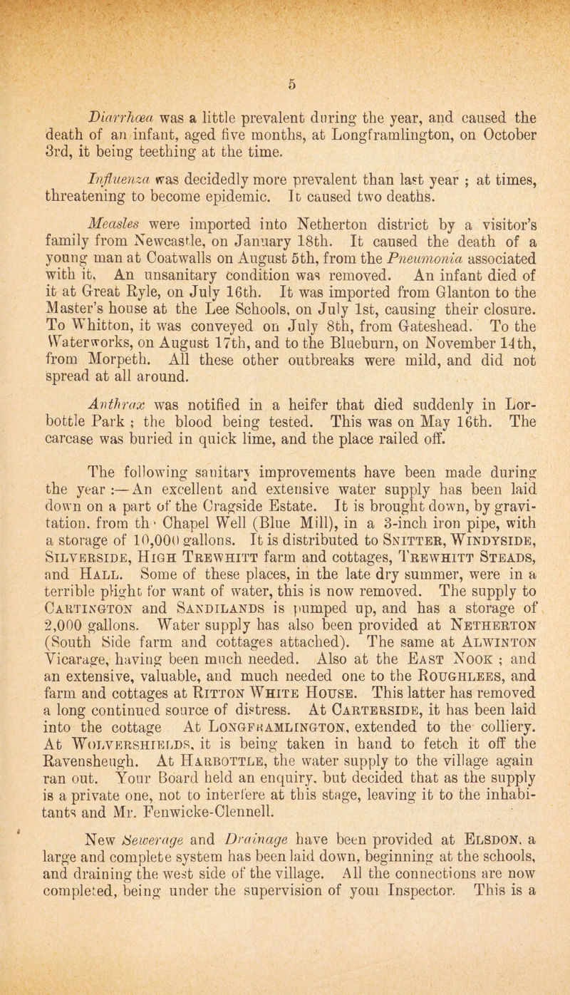 Diarrhoea was a little prevalent daring the year, and caused the death of an infant, aged five months, at Longframlington, on October 3rd, it being teething at the time. Influenza was decidedly more prevalent than last year ; at times, threatening to become epidemic. It caused two deaths. Measles were imported into Netherton district by a visitor’s family from Newcastle, on January 18th. It caused the death of a young man at Coatwalls on August 5th, from the Pneumonia associated with it. An unsanitary condition was removed. An infant died of it at Great Ryle, on July 16th. It was imported from Glanton to the Master’s house at the Lee Schools, on July 1st, causing their closure. To Whitfcon, it was conveyed on July 8th, from Gateshead. To the Waterworks, on August 17th, and to the Blueburn, on November 14th, from Morpeth. All these other outbreaks were mild, and did not spread at all around. Anthrax was notified in a heifer that died suddenly in Lor- bottle Park ; the blood being tested. This was on May 16th. The carcase was buried in quick lime, and the place railed off. The following sanitary improvements have been made during the year :—An excellent and extensive water supply has been laid down on a part of the Cragside Estate. It is brought down, by gravi¬ tation. from th ■ Chapel Well (Blue Mill), in a 3-inch iron pipe, with a storage of 10,000 gallons. It is distributed to Snitter, Windyside, Silverside, High Trewhitt farm and cottages, Trewhitt Steads, and Hall. Some of these places, in the late dry summer, were in a terrible plight for want of water, this is now removed. The supply to Cartingtok and Sandilands is pumped up, and has a storage of 2,000 gallons. Water supply has also been provided at Netherton (South Side farm and cottages attached). The same at Alwxnton Vicarage, having been much needed. Also at the East Nook ; and an extensive, valuable, and much needed one to the Roxjghlees, and farm and cottages at Ritton White House. This latter has removed a long continued source of distress. At Oartersxde, it has been laid into the cottage At Longfkamlington, extended to the colliery. At Woi/vershields, it is being taken in hand to fetch it off the Ravensheugh. At Harbottle, the water supply to the village again ran out. Your Board held an enquiry, but decided that as the supply is a private one, not to interfere at this stage, leaving it to the inhabi¬ tants and Mr. Fenwicke-Clennell, New Sewerage and Drainage have been provided at Elsdon. a large and complete system has been laid down, beginning at the schools, and draining the west side of the village. All the connections are now completed, being under the supervision of youi Inspector. This is a