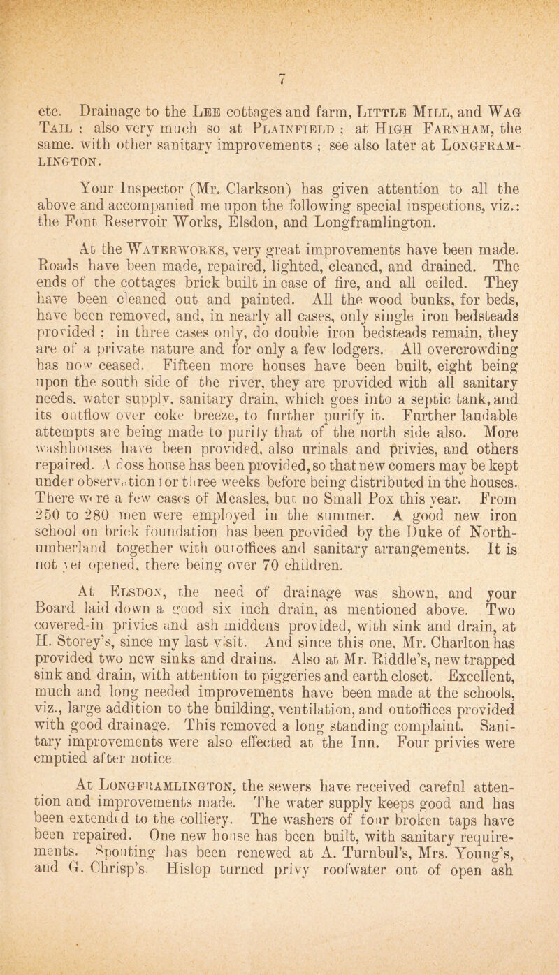 i etc. Drainage to the Lee cottnges and farm, Little Mill, and Wag Tail also very much so at Plainfield ; at High Farnham, the same, with other sanitary improvements ; see also later at Longfram- LINGTON. Your Inspector (Mr. Clarkson) has given attention to all the above and accompanied me upon the following special inspections, viz.: the Font Reservoir Works, Elsdon, and Longframlington. At the Waterworks, very great improvements have been made. Roads have been made, repaired, lighted, cleaned, and drained. The ends of the cottages brick built in case of fire, and all ceiled. They have been cleaned out and painted. All the wood bunks, for beds, have been removed, and, in nearly all cases, only single iron bedsteads provided ; in three cases only, do double iron bedsteads remain, they are of a private nature and for only a few lodgers. All overcrowding has no'v ceased. Fifteen more houses have been built, eight being upon the south side of the river, they are provided with all sanitary needs, water supplv, sanitary drain, which goes into a septic tank, and its outflow over coke breeze, to further purify it. Further laudable attempts are being made to purify that of the north side also. More washhouses have been provided, also urinals and privies, and others repaired. A doss house has been provided, so that new comers may be kept under observation j or three weeks before being distributed in the houses. There woe a few cases of Measles, biu no Small Pox this vear. From 250 to 280 men were employed in the summer. A good new iron school on brick foundation has been provided by the Duke of North¬ umberland together with our offices and sanitary arrangements. It is not vet opened, there being over 70 children. At Elsdon, the need of drainage was shown, and your Board laid down a good six inch drain, as mentioned above. Two covered-in privies and ash middens provided, with sink and drain, at H. Storey’s, since my last visit. And since this one, Mr. Charlton has provided two new sinks and drains. Also at Mr. Riddle’s, new trapped sink and drain, with attention to piggeries and earth closet. Excellent, much and long needed improvements have been made at the schools, viz., large addition to the building, ventilation, and outoffices provided with good drainage. This removed a long standing complaint. Sani¬ tary improvements were also effected at the Inn. Four privies were emptied after notice At Longframlington, the sewers have received careful atten¬ tion and improvements made. The water supply keeps good and has been extended to the colliery. The washers of four broken taps have been repaired. One new house has been built, with sanitary require¬ ments. Spouting lias been renewed at A. Turnbul’s, Mrs. Young’s, and G. Chrisp’s. tlislop turned privy roofwater out of open ash