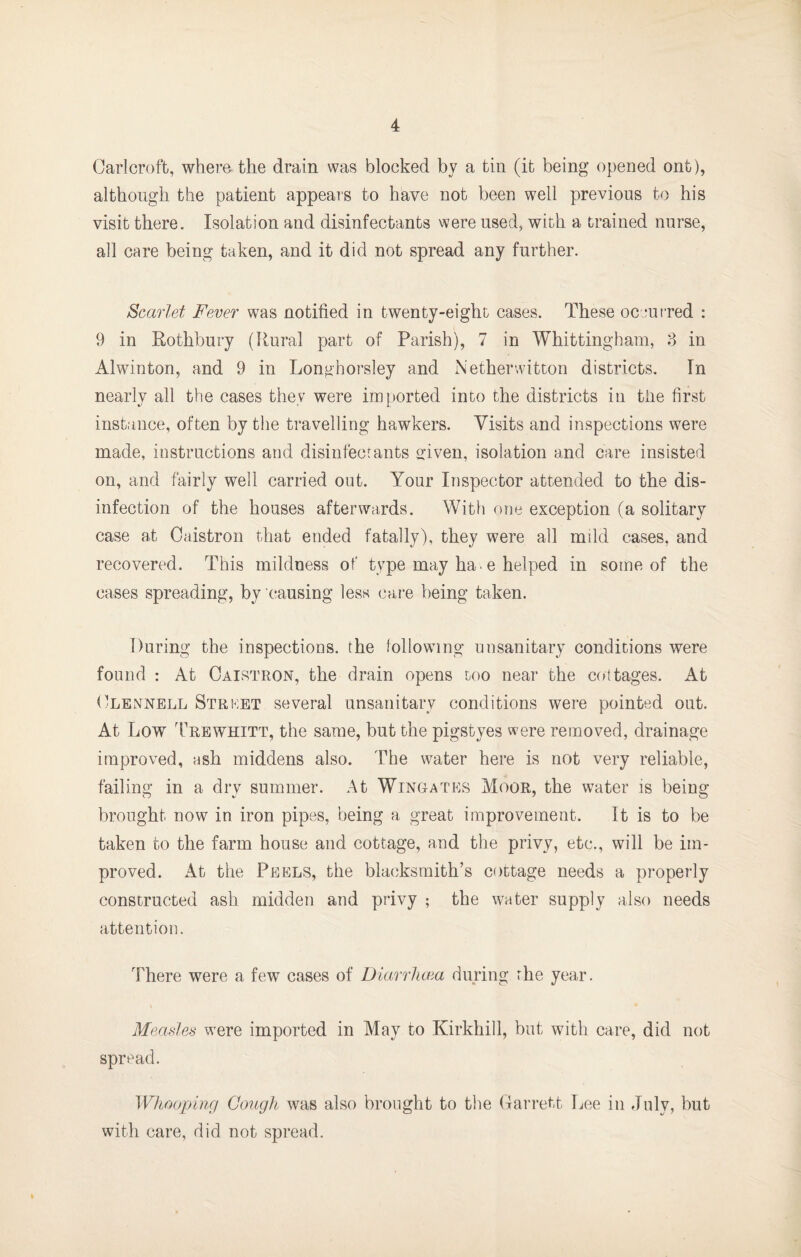 Carlcroft, where the drain was blocked by a tin (it being opened ont), although the patient appeals to have not been well previous to his visit there. Isolation and disinfectants were used, with a trained nurse, all care being taken, and it did not spread any further. Scarlet Fever was notified in twenty-eight cases. These occufred : 9 in Eothbury (Rural part of Parish), 7 in Whittingham, in Alwinton, and 9 in Longhorsley and Netherwitton districts. In nearly all the cases they were imported into the districts in tiie first instance, often by tlie travelling hawkers. Visits and inspections were made, instructions and disinfect ants given, isolation and care insisted on, and fairly well carried out. Your Inspector attended to the dis¬ infection of the houses afterwards. With one exception (a solitary case at Cuistron that ended fatally), they were all mild cases, and recovered. This mildness, of type may ha. e helped in some of the cases spreading, by causing less care being taken. During the inspections, the following unsanitary conditions were found : At Oaistron, the drain opens too near the c(»ttages. At tlLENNELL Strket Several unsanitary conditions were pointed out. At Low Trewhitt, the same, but the pigstyes were removed, drainage improved, ash middens also. The water here is not very reliable, failing in a dry summer. At Wingates Moor, the water is being brought now in iron pipes, being a great improvement. It is to be taken to the farm house and cottage, and the privy, etc., will be im¬ proved. At the Peels, the blacksmith’s cottage needs a properly constructed ash midden and privy ; the water supply also needs attention. There were a few cases of Diarrlioia during rhe year. Measles were imported in May to Kirkhill, but with care, did not spread. Wh/ioping Cough was also brought to the (larrett Lee in July, but with care, did not spread.