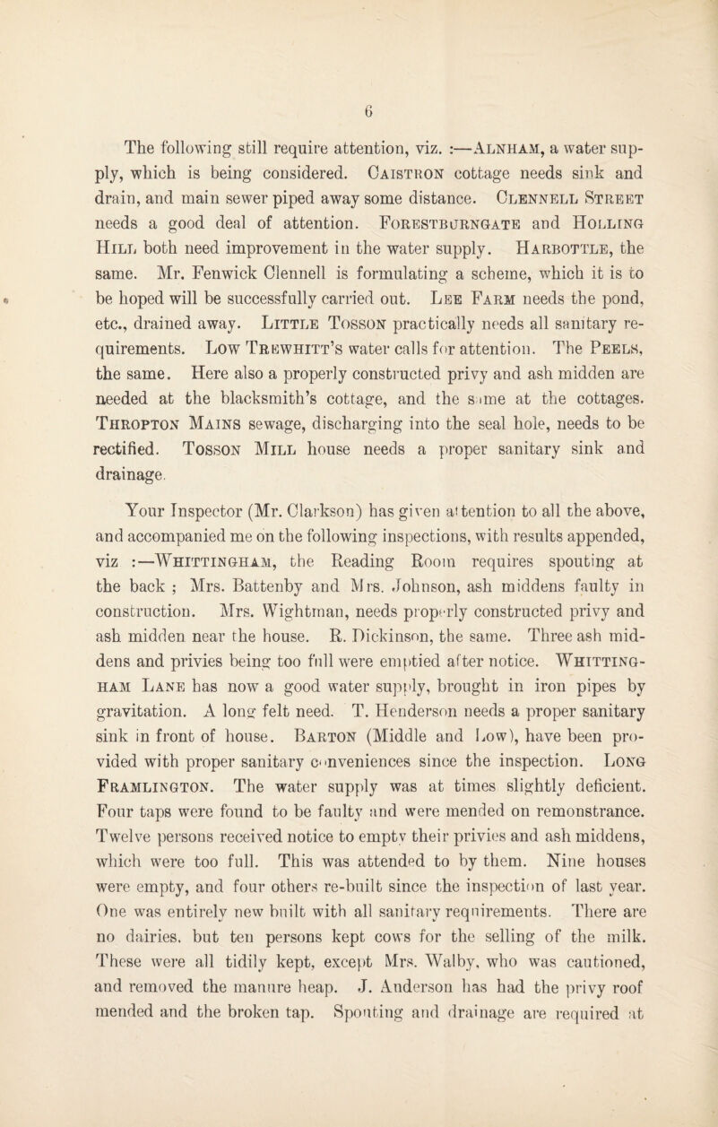 The following still require attention, viz. :—Alnham, a water sup¬ ply, which is being considered. Oaistron cottage needs sink and drain, and main sewer piped away some distance. Clennell Street needs a good deal of attention. Forestbjrngate and Holling Hill both need improvement in the water supply. Harbottle, the same. Mr. Fenwick Clennell is formulating a scheme, which it is to e be hoped will be successfully carried out. Lee Farm needs the pond, etc., drained away. Little Tosson practically needs all sanitary re¬ quirements. Low Trewhitt’s water calls for attention. The Peels, the same. Here also a properly constructed privy and ash midden are needed at the blacksmith’s cottage, and the s;tme at the cottages. Thropton Mains sewage, discharging into the seal hole, needs to be rectified. Tosson Mill house needs a proper sanitary sink and drainage. Your Inspector (Mr. Clarkson) has given attention to all the above, and accompanied me on the following inspections, with results appended, viz :—Whittingham, the Reading Room requires spouting at the back ; Mrs. Battenby and Mrs. Johnson, ash middens faulty in construction. Mrs. Wightrnan, needs properly constructed privy and ash midden near the house. R. Dickinson, the same. Three ash mid¬ dens and privies being too full were emf)tied after notice. Whitting¬ ham Lane has now a good water supply, brought in iron pipes by gravitation. A long felt need. T. Henderson needs a proper sanitary sink in front of house. Barton (Middle and liow), have been pro¬ vided with proper sanitary conveniences since the inspection. Long Framlington. The water supply was at times slightly deficient. Four taps were found to be faulty and were mended on remonstrance. Twelve persons received notice to empty their privies and ash middens, which were too full. This was attended to by them. Nine houses were empty, and four others re-built since the inspection of last year. One was entirely new built with all sanitai’y requirements. There are no dairies, but ten persons kept cows for the selling of the milk. These were all tidily kept, except Mrs. Walby, who was cautioned, and removed the manure heap. J. Anderson has had the privy roof mended and the broken tap. Spouting and drainage are required at