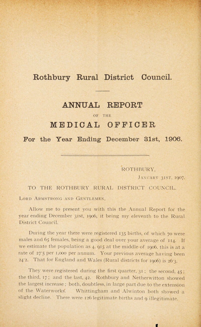 ANNUAL REPORT OF THE MEDICAL OPPIOER For the Year Ending December 31st, 1906. ROTHBURY, J.A.NUARY 3 I ST, IQOy. TO THE ROTHBURY RURAL DISTRICT COUNCIL. Lord Armstrong and Gentlemen, Allow me to present you with this the Annual Report for the year ending December 31st, igo6, it being my eleventh to the Rural District Council. During the year there were registered 135 births, of which 70 were males and 65 females, being a good deal over your average of 114. If we estimate the population as 4, 915 at the middle of 1906, this is at a rate of 27‘5 per 1,000 per annum. Your previous average having been 24-2. That for England and Wales (Rural districts for 1906) is 26-3. They were registered during the first quarter, 31 ; the second, 45 ; the third, 17; and the last, 42. Rothbury and Netherwitton showed the largest increase ; both, doubtless, in large part due to the extension of the Waterworks'. Whittingham and Alwinton both showed a slight decline. There were 126 legitimate births and 9 illegitimate.