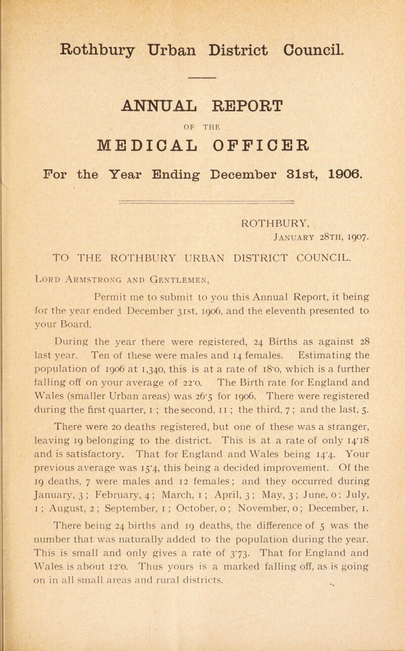 ANNUAL REPORT OF THE MEDICAL OFFICER For the Year Ending December 31st, 1906. ROTHBURY, January 28th, 1907. TO THE ROTHBURY URBAN DISTRICT COUNCIL. Lord Armstrong and Gentlemen, Permit me to submit to you this Annual Report, it being for the year ended December 31st, 1906, and the eleventh presented to your Board. During the year there were registered, 24 Births as against 28 last year. Ten of these were males and 14 females. Estimating the population of 1906 at 1,340, this is at a rate of i8‘o, which is a further falling off on your average of 22'0. The Birth rate for England and Wales (smaller Urban areas) was 26'5 for 1906. There were registered during the first quarter, i ; the second, ii ; the third, 7 ; and the last, 5. There were 20 deaths registered, but one of these was a stranger, leaving 19 belonging to the district. This is at a rate of only 14’18 and is satisfactory. That for England and Wales being i4'4. Your previous average was I5’4, this being a decided improvement. Of the 19 deaths, 7 were males and 12 females; and they occurred during January, 3 ; February, 4; March, i; April, 3 ; May, 3 ; June, o; July, I ; August, 2 ; September, i ; October, o ; November, o; December, i. There being 24 births and 19 deaths, the difference of 5 was the number that was naturally added to the population during the year. This is small and only gives a rate of 373. That for England and Wales is about i2'o. Thus yours is a marked falling off, as is going on in all small areas and rural districts.