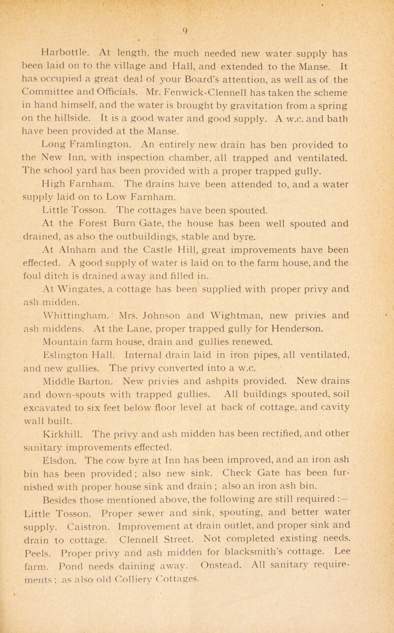 Harbottle. At length, the much needed new water supply has been laid on to the village and Hall,^ and extended to the Manse. It has occupied a great deal of your Board’s attention, as well as of the Committee and Officials. Mr. Fenwick-Clennell has taken the scheme in hand himself, and the water is brought by gravitation from a spring on the hillside. It is a good water and good supply. A w.c. and bath have been provided at the Manse. Long Framlington. An entirely new drain has ben provided to the New Inn, with inspection chamber, all trapped and ventilated. I'he school yard has been provided with a proper trapped gulhu High Farnham. The drains have been attended to, and a water supply laid on to Low Farnham. Little Tosson. The cottages have been spouted. At the Forest Burn Gate, the house has been well spouted and drained, as also the outbuildings, stable and byre. At Alnham and the Castle Hill, great improvements have been effected. A good supply of water is laid on to the farm house, and the foul ditch is drained away and filled in. At Wingates, a cottage has been supplied with proper privy and ash midden. Whittingham. Mrs. Johnson and Wightman, new privies and ash middens. At the Lane, proper trapped gully for Henderson. Mountain farm house, drain and gullies renewed. Eslington Hall. Internal drain laid in iron pipes, all ventilated, and new gullies. The privy converted into a w.c. Middle Barton. New privies and ashpits provided. New drains and down-spouts with trapped gullies. All buildings spouted, soil excavated to six feet below floor level at back of cottage, and cavity wall built. Kirkhill. The privy and ash midden has been rectified, and other sanitary improvements effected. Elsdon. The cow byre at Inn has been improved, and an iron ash bin has been provided; also new sink. Check Gate has been fur¬ nished with proper house sink and drain ; also an iron ash bin. Besides those mentioned above, the following are still required : — Little Tosson. Proper sewer and sink, spouting, and better water supply. Caistron. Improvement at drain outlet, and proper sink and drain to cottage. Clennell Street. Not completed existing needs. Peels. Proper privy and ash midden for blacksmith’s cottage. Lee farm. Pond needs daining away. Onstead. All sanitary require¬ ments; as also old Colliery Cottages.