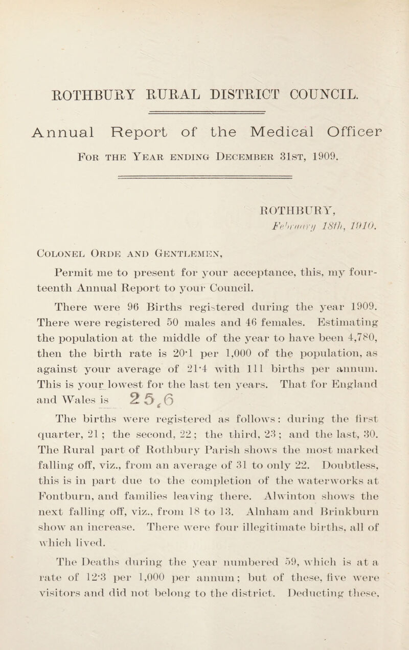 EOTHBURY RURAL DISTRICT COUNCIL. Annual Report of the Medical Officer For the Year ending December 31st, 1909. ROTHBURY, Fehnnirif ISfh, 1010. Colonel Orde and Gentlemen, Permit me to present for yonr acceptance, this, my fonr- teentli Animal Report to yoni' Council. There were 96 Births registered during the year 1909. There were registered 50 males and 46 females. Estimating the population at the middle of the year to have been 4,780, then the birth rate is 20T per 1,000 of the population, as against yonr average of 21'4 with 111 births per animin. This is youp lowest for the last ten years. That for England and Wales is 2 5^6 The births were registered as follows: during the first quarter, 21 ; the second, 22; the uliird, 23; and the last, 30. The Rural iTart of Rothbnry Parish shows the most marked falling off, viz., from an average of 31 to only 22. Doubtless, this is in part due to the completion of the waterworks at Fontburn, and families leaving there. Alwinton shows the next falling off, viz., from 18 to 13. Alnham and Brinkbiirn show an increase. Tliere were four illegitimate births, all of which lived. The Deaths dniang the year numbered 59, which is at a rate of 12‘3 per 1,000 per annum; but of these, five w^ere visitors and did not belong to the district. Deducting these.