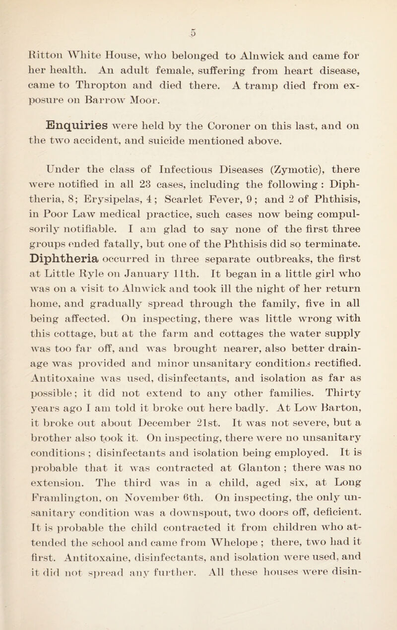 Rittoii White House, who belonged to Alnwick and came for her health. An adult female, suffering from heart disease, came to Thropton and died there. A tramp died from ex¬ posure on Barrow Moor. Enquiries were held by the Coroner on this last, and on the two accident, and suicide mentioned above. Under the class of Infectious Diseases (Zymotic), there were notified in all 23 cases, including the following : Diph¬ theria, 8; Erysipelas, 4 ; Scarlet Fever, 9 ; and 2 of Phthisis, in Poor Law medical practice, such cases now being compul¬ sorily notifiable. I am glad to say none of the first three groups ended fatally, but one of the Phthisis did so terminate. Diphtheria occurred in three separate outbreaks, the first at Little Ryle on January 11th. It began in a little girl who was on a visit to Alnwick and took ill the night of her return home, and gradually spread through the family, five in all being affected. On inspecting, there was little wrong with this cottage, but at the farm and cottages the water supply was too far off, and was brought nearer, also better drain¬ age was i3rovided and minor unsanitary conditions rectified. Antitoxaine was used, disinfectants, and isolation as far as possible; it did not extend to any other families. Thirty years ago I am told it broke out here badly. At Low Barton, it broke out about December 21st. It was not severe, but a brother also took it. On inspecting, there were no unsanitary conditions ; disinfectants and isolation being employed. It is probable that it was contracted at Glanton ; there was no extension. The third was in a child, aged six, at Long Framlington, on November 6th. On inspecting, the only un¬ sanitary condition was a downspout, two doors off, deficient. It is probable the child contracted it from children who at¬ tended the school and came from Whelojje ; there, two had it first. Antitoxaine, disinfectants, and isolation were used, and it did not spread any furtlier. All these houses were disin-