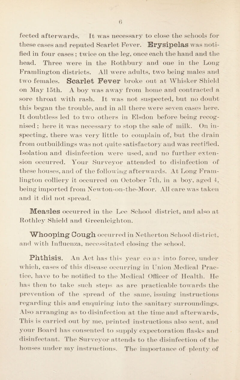 feeted afterwards. It was necessary to close tlie schools for these cases and reputed Scarlet Fever. Erysipelas was noti¬ fied in four cases ; twice on the leg, once each the hand and the head. Three Avere in the Rothbnry and one in the Long Frainlington districts. All Avere adults, tAA^A being males and two females. Scarlet Fever broke out at Whisker Shield on May 15th. A boy AAms aAAmy from home and contracted a sore throat Avith rash. It aa as not suspected, but no doubt this began the trouble, and in all there av ere seven cases here. It doubtless led to tAA o others in Elsdon before being recog¬ nised ; here it Avas necessary to stop the sale of milk. On in¬ specting, there Avas very little to comi)lain of, but the drain from outbuildings was not quite satisfactory and Avas rectified. Isolation and disinfection AA ere used, and no further exten¬ sion occurred. Your Surveyor attended to disinfection of these houses, and of the folloAving afterAA ards. At Long Fram- lington colliery it occurred on October 7th. in a boy, aged 4, being imported from Newton-on-the-Moor. All care AA as taken and it did not spread. Measles occurred in the Lee School district, and also at Rothley Shield and Greenleighton. ^ATllOOping Oougll occurred in Xetherton School disti ict. and AAoth Inflnenza, necessitated closing tlie school. Phthisis. An Act has tliis yeai* (^o ha into force, niuhn* which, cases of this disease occurring in Union iMedical Prac¬ tice, have to be notified to the Medical Officer of Health. He has then to take such ste])s as are practicable towards the })revention of the spread of the same, issuing instructions regarding this and empiiring into the sanitary surroundings. Also arranging as to disinfection at the time and afterwards. This is carried out by me, printed instructions also sent, and your Board has cjonsented to sn])ply expectoration flasks and disinfectant. The Surveyor attends to the disinfection of the houses under my instructions. The im])ortance of plenty of