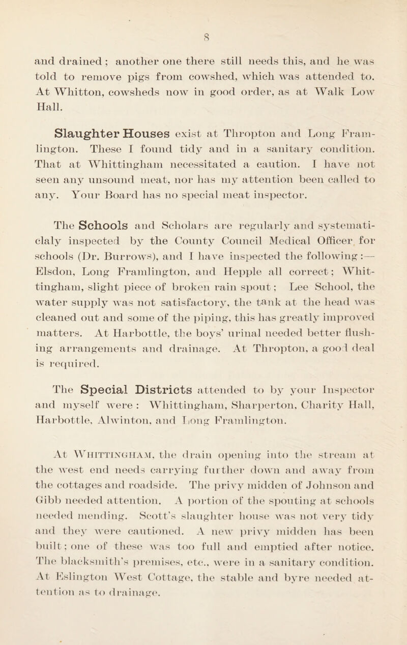 s and drained; another one there still needs this, and he was told to remove pigs from cowshed, which was attend_^ed to. At Whitton, cowsheds now in good order, as at Walk Low Hall. Slaughter Houses exist at Thropton and Ijong Fram- lington. These I found tidy and in a sanitary condition. That at Whittingham necessitated a caution. I have not seen any unsound meat, noi* has my attention been called to any. Your Board has no special meat inspector. The Schools and Scholars are regularly and systemati- claly inspected by the County Council Medical Officer for schools (Dr. Burrows), and I have inspected the following:— Elsdon, Long Framlington, and Hepxjle all correct; Whit¬ tingham, slight piece of broken rain spout; Lee School, the Avater supply aa as not satisfactory, the tank at the head Avas cleaned out and some of the piping, this has greatly improved matters. At Harbottle, the boys’ urinal needed better flush¬ ing arrangements and drainage. At Thropton, a goo 1 deal is required. The Special Districts attended to by your Inspector and myself aa ere : Whittingham, Sharperton, Charity Hall, Harbottle, AlAAonton, and Tiong Framlington. At Whittinghaai, the drain opening into the stream at the AA'est end needs carrying further down and away from the cottages and roadside. The priA-y midden of Johnson and (xibb needed attention. A ])ortion ot‘ the spouting at schools needed mending. Scott’s slaughter house was not very tidy and they Avere cautioned. A new privy midden has been built; one of these was too full and emptied after notice. The blacksmith’s t)remises, etc., Avere in a sanitary condition. At Fslington West Cottage, the stable and byre needed at- t(mti()n as to drainages