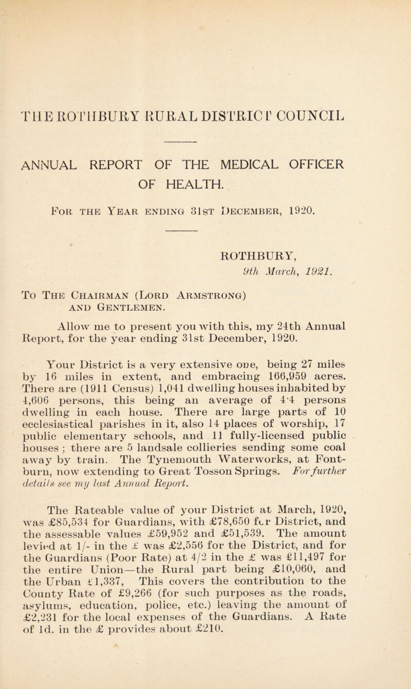 THEROTUBURY RURAL DISTRICT COUNCIL ANNUAL REPORT OF THE MEDICAL OFFICER OF HEALTH. For the Year ending 31st December, 1920. ROTHBURY, 9th March, 1921. To The Chairman (Lord Armstrong) and Gentlemen. Allow me to present you with this, my 24th Annual Report, for the year ending 31st December, 1920. Your District is a very extensive one, being 27 miles by 16 miles in extent, and embracing 166,959 acres. There are (1911 Census) 1,041 dwelling houses inhabited by 4,606 persons, this being an average of 4-4 persons dwelling in each house. There are large parts of 10 ecclesiastical parishes in it, also 14 places of worship, 17 public elementary schools, and 11 fully-licensed public houses ; there are 5 landsale collieries sending some coal away by train. The Tynemouth Waterworks, at Font- burn, now extending to Great Tosson Springs. For further details see my last Annual Report. The Rateable value of your District at March, 1920, was £85,534 for Guardians, with £78,650 for District, and the assessable values £59,952 and £51,539. The amount levied at 1/- in the £ was £2,556 for the District, and for the Guardians (Poor Rate) at 4/2 in the £ was £11,497 for the entire Union—the Rural part being £10,060, and the Urban £1,337, This covers the contribution to the County Rate of £9,266 (for such purposes as the roads, asylums, education, police, etc.) leaving the amount of £2,231 for the local expenses of the Guardians. A Rate of Id. in the £ provides about £210.