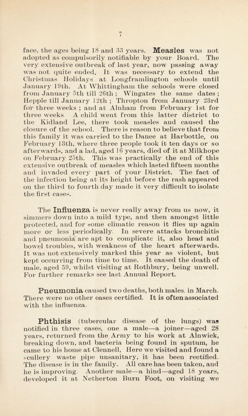 I face, the ages being 18 and 33 years. Measles was not adopted as compulsorily notifiable by your Board. The very extensive outbreak of last year, now passing away was not quite ended. It was necessary to extend the Christmas Holidays at Longframlington schools until January 19th. At Whittingham the schools were closed from January 5th till 26tli ; Wingates the same dates ; Hepple till January 12th ; Thropton from January 23rd for three weeks ; and at Alnham from February 1st for three weeks A child went from this latter district to the Kidland Lee, there took measles and caused the closure of the school. There is reason to believe that from this family it was carried to the Dance at IJarbottle, on February 13th, where three people took it ten days or so afterwards, and a lad, aged 16 years, died of it at Milkhope on February 25th. This was practically the end of this extensive outbreak of measles which lasted fifteen months and invaded every part of your District. The fact of the infection being at its height before the rash appeared on the third to fourth day made it very difficult to isolate the first cases. The Influenza is never really away from us now, it simmers down into a mild type, and then amongst little protected, and for some climatic reason it flies up again more or less periodically In severe attacks bronchitis and pneumonia are apt to complicate it, also head and bowel troubles, with weakness of the heart afterwards. It was not extensively marked this year as violent, but kept occurring from time to time. It caased the death of male, aged 59, whilst visiting at Rothbury, being unwell. For further remarks see last Annual Report. Pneumonia caused two deaths, both males, in March. There were no other cases certified. It is of ten associated with the influenza. Phthisis (tubercular disease of the lungs) was notified in three cases, one a male—a joiner—aged 28 years, returned from the Army to his work at Alnwick, breaking down, and bacteria being found in sputum, he came to his home at Clennell, Here we visited and found a scullery waste pipe unsanitary, it has been rectified. The disease is in the family. All care has been taken, and he is improving. Another male—a hind—aged 18 years, developed it at Nether ton Burn Foot, on visiting we