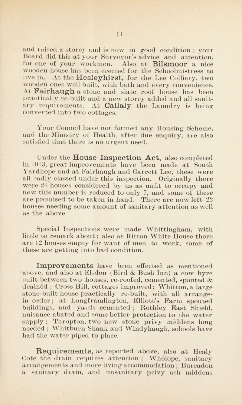 n and raised a storey and is now in good condition ; your Board did this at your Surveyor’s advice and attention, for one of your workmen. Also at Bilsmoor a nice wooden house has been erected for the Schoolmistress to live in. At the Hesleyhirst, for the Lee Colliery, two wooden ones well-built, with bath and every convenience. At Fairhaugh a stone and slate roof house has been practically re-built and a new storey added and all sanit¬ ary requirements. At Callaly the Laundry is being converted into two cottages. Your Council have not formed any Housing Scheme, and the Ministry of Health, after due enquiry, are also satisfied that there is no urgent need. Under the House Inspection Act, also completed in 1918, great improvements have been made at South Yardhope and at Fairhaugh and Garrett Lee, these were all badly classed under this inspection. Originally there were 24 houses considered by us as unfit to occupy and now this number is reduced to only 7, and some of these are promised to be taken in hand. There are now left 22 houses needing some amount of sanitary attention as well as the above. Special Inspections were made Whittingham, with little to remark about; also at ftitton White House there are 12 houses empty for want of men to work, some of these are getting into bad condition. Improvements have been effected as mentioned above, and also at Elsdon (Bird & Bush Inn) a cow byre built between two houses, re-roofed, cemented, spouted & drained ; Cross Hill, cottages improved; Whitton, a large stone-built house practically re-built, with all arrange- in order; at Longframlington, Elliott’s Farm spouted buildings, and yaids cemented ; Rothley East Shield, nuisance abated and some better protection to the water supply; Thropton, two new stone privy middens long needed ; Whitburn Shank and Windyhaugh, schools have had the water piped to place. Requirements, as reported above, also at Healy Cote the drain requires attention ; Wliolope, sanitary arrangements and more living accommodation ; Burradon a sanitary drain, and unsanitary privy ash middens