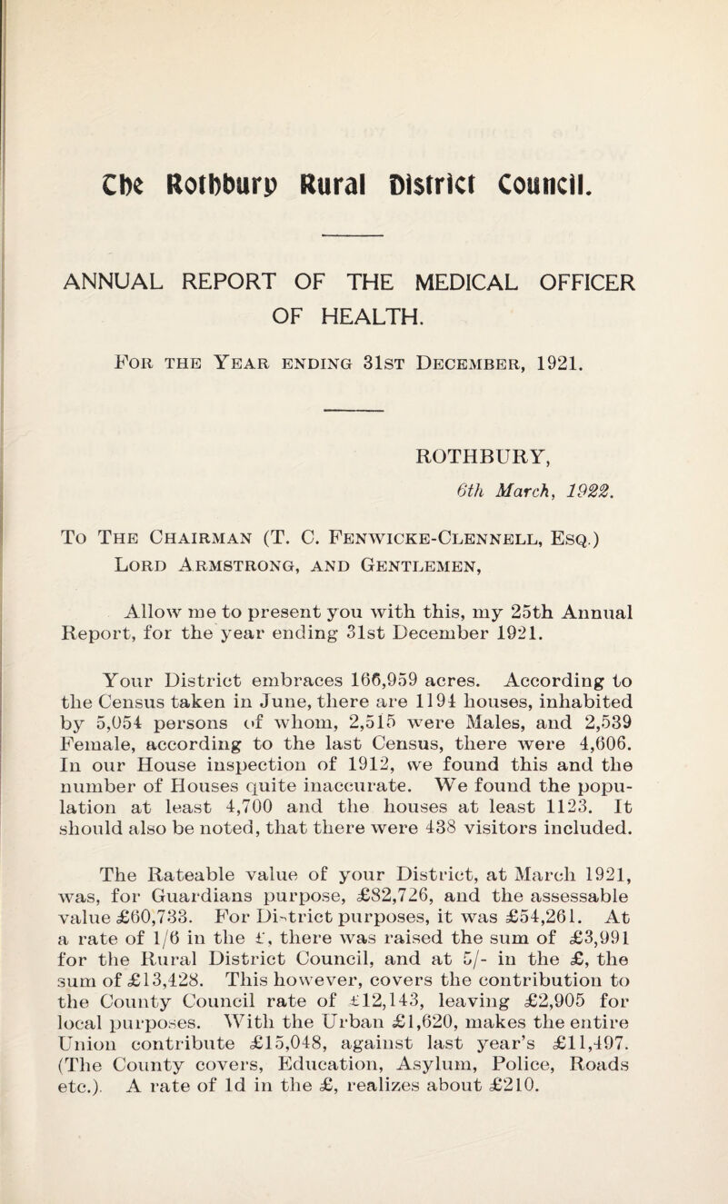 CIk Rotbburp Rural District council. ANNUAL REPORT OF THE MEDICAL OFFICER OF HEALTH. For the Year ending 31st December, 1921. ROTHBURY, 6tli March, 1922. To The Chairman (T. C. Fenwicke-Clennell, Esq.) Lord Armstrong, and Gentlemen, Allow me to present you with this, my 25th Annual Report, for the year ending 31st December 1921. Your District embraces 166,959 acres. According to the Census taken in June, there are 1194 houses, inhabited by 5,054 persons of whom, 2,515 were Males, and 2,539 Female, according to the last Census, there were 4,606. In our House inspection of 1912, we found this and the number of Houses quite inaccurate. We found the popu¬ lation at least 4,700 and the houses at least 1123. It should also be noted, that there were 438 visitors included. The Rateable value of your District, at March 1921, was, for Guardians purpose, £82,726, and the assessable value £60,733. For District purposes, it was £54,261. At a rate of 1/6 in the £, there was raised the sum of £3,991 for the Rural District Council, and at 5/- in the £, the sum of £13,428. This however, covers the contribution to the County Council rate of £12,143, leaving £2,905 for local purposes. With the Urban £1,620, makes the entire Union contribute £15,048, against last year’s £11,497. (The County covers, Education, Asylum, Police, Roads etc.). A rate of Id in the £, realizes about £210.