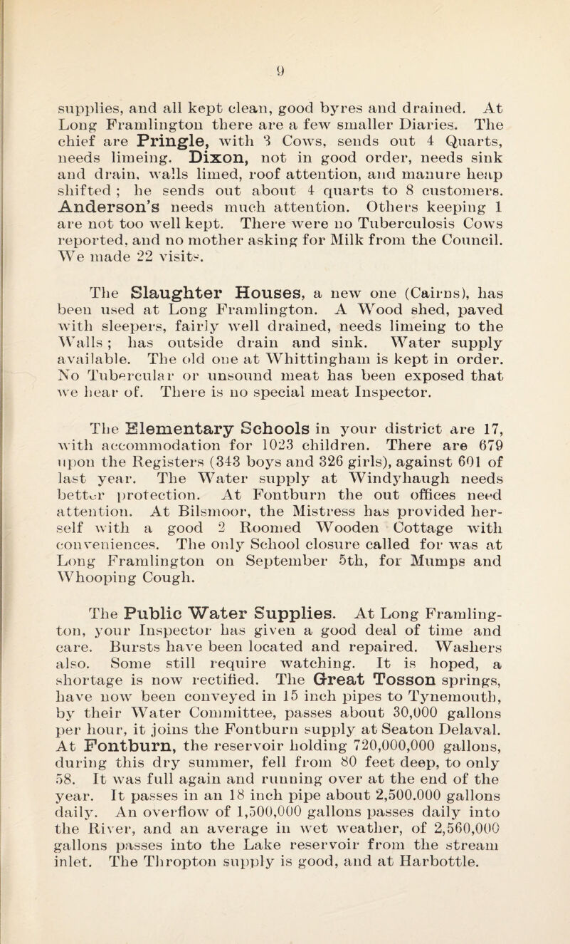 supplies, and all kept clean, good byres and drained. At Long Framlington there are a few smaller Diaries. The chief are Pringle, with 3 Cows, sends out 4 Quarts, needs limeing. Dixon, not in good order, needs sink and drain, walls limed, roof attention, and manure heap shifted ; he sends out about 4 quarts to 8 customers. Anderson’s needs much attention. Others keeping 1 are not too well kept. There were no Tuberculosis Cows reported, and no mother asking for Milk from the Council. We made 22 visits. The Slaughter Houses, a new one (Cairns), has been used at Long Framlington. A Wood shed, paved with sleepers, fairly well drained, needs limeing to the Walls ; has outside drain and sink. Water supply available. The old one at Whittingham is kept in order. No Tubercular or unsound meat has been exposed that we hear of*. There is no special meat Inspector. The Elementary Schools ill your district are 17, with accommodation for 1023 children. There are 679 upon the Registers (343 boys and 326 girls), against 601 of last year. The Water supply at Windyhaugh needs bettor protection. At Fontburn the out offices need attention. At Bilsmoor, the Mistress has provided her¬ self with a good 2 Roomed Wooden Cottage with conveniences. The only School closure called for was at Long Framlington on September 5th, for Mumps and Whooping Cough. The Public Water Supplies. At Long Framling¬ ton, your Inspector has given a good deal of time and care. Bursts have been located and repaired. Washers also. Some still require watching. It is hoped, a shortage is now rectified. The Great TOSSOU springs, have now been conveyed in 15 inch pipes to Tynemouth, by their Water Committee, passes about 30,000 gallons per hour, it joins the Fontburn supply at Seaton Delaval. At Fontburn, the reservoir holding 720,000,000 gallons, during this dry summer, fell from 80 feet deep, to only 58. It was full again and running over at the end of the year. It passes in an 18 inch pipe about 2,500.000 gallons daily. An overflow of 1,500,000 gallons passes daily into the River, and an average in wet weather, of 2,560,000 gallons passes into the Lake reservoir from the stream inlet. The Thropton supply is good, and at Harbottle.