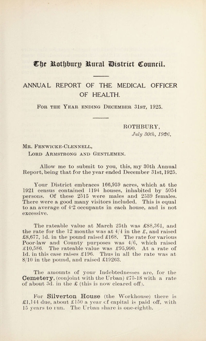 Cljc &otpurg ftural ©(strict Council. ANNUAL REPORT OF THE MEDICAL OFFICER OF HEALTH. For the Year ending December 31st, 1925. ROTHBURY, July 30th, 1926. Mr. Fenwicke-Clennell, Lord Armstrong and Gentlemen. Allow me to submit to you, this, my 30th Annual Report, being that for the year ended December 31st, 1925. Your District embraces 166,959 acres, which at the 1921 census contained 1194 houses, inhabited by 5054 persons. Of these 2515 were males and 2539 females. There were a good many visitors included. This is equal to an average of 4’2 occupants in each house, and is not excessive. The rateable value at March 25tli was £88,361, and the rate for the 12 months was at 4/4 in the £, and raised £8,677, Id. in the pound raised £168. The rate for various Poor-law and County purposes was 4/6, which raised £10,586. The rateable value was £95,990. At a rate of Id. in this case raises £196. Thus in all the rate was at 8/10 in the pound, and raised £19263. The amounts of your Indebtednesses are, for the Cemetery, (conjoint with the Urban) £75-18 with a rate of about 3d. in the £ (this is now cleared off). For Silverton House (the Workhouse) there is £1,144 due, about £150 a year cf capital is paid off, with 15 years to run. The Urban share is one-eighth.