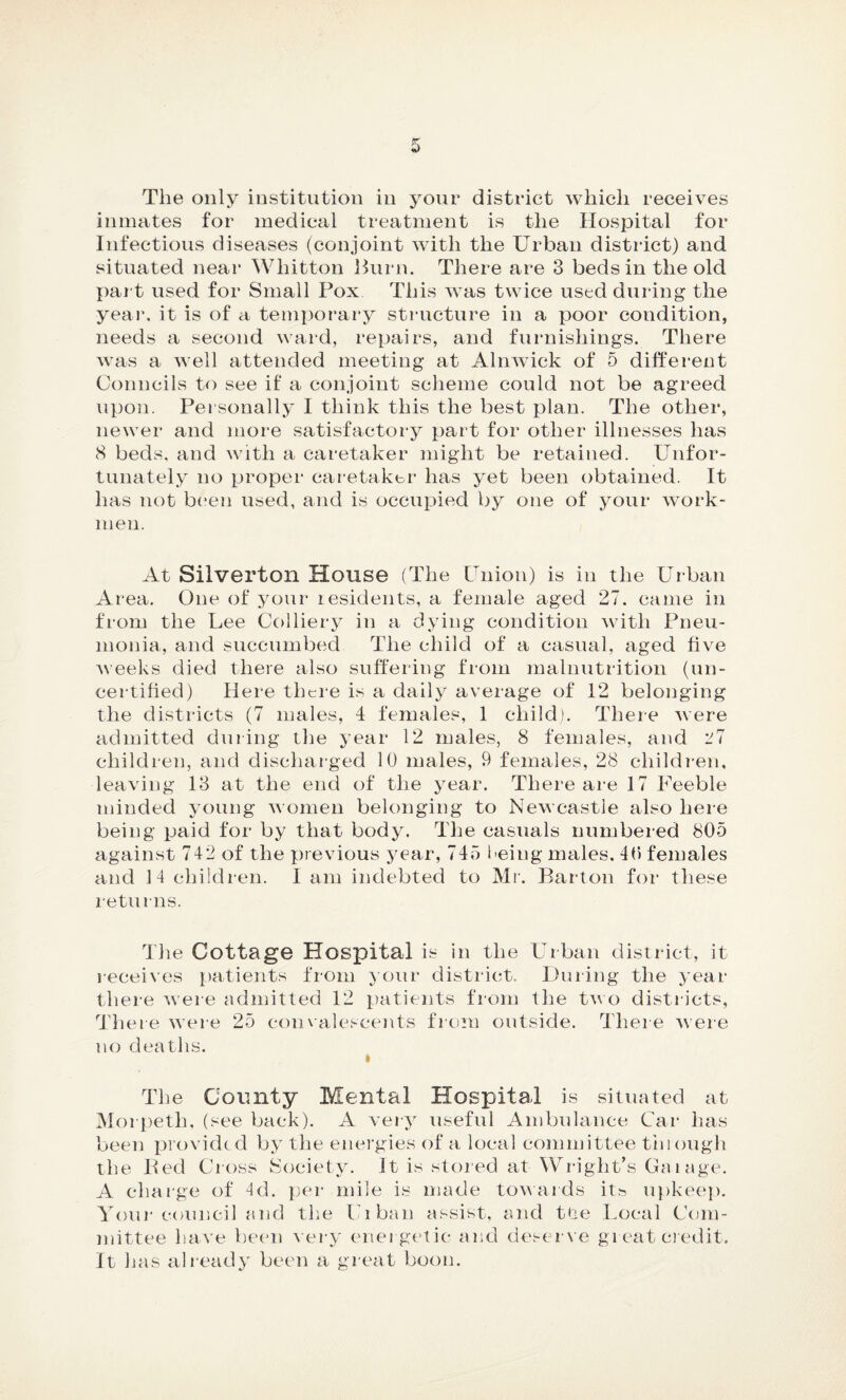 The only institution in your district which receives inmates for medical treatment is the Hospital for Infectious diseases (conjoint with the Urban district) and situated near Whitton Burn. There are 3 beds in the old part used for Small Pox This was twice used during the year, it is of a temporary structure in a poor condition, needs a second ward, repairs, and furnishings. There was a well attended meeting at Alnwick of 5 different Councils to see if a conjoint scheme could not be agreed upon. Personally I think this the best plan. The other, newer and more satisfactory part for other illnesses has 8 beds, and with a caretaker might be retained. Unfor¬ tunately no proper caretaker has yet been obtained. It has not been used, and is occupied by one of your work¬ men. At Silverton House (The Union) is in the Urban Area. One of your residents, a female aged 27. came in from the Lee Colliery in a dying condition with Pneu¬ monia, and succumbed The child of a casual, aged five weeks died there also suffering from malnutrition (un¬ certified) Here there is a daily average of 12 belonging the districts (7 males, 4 females, 1 child). There were admitted during the year 12 males, 8 females, and 27 children, and discharged 10 males, 9 females, 28 children, leaving 13 at the end of the year. There are 17 Feeble minded young women belonging to Newcastle also here being paid for by that body. The casuals numbered 805 against 742 of the previous year, 745 being males. 40 females and 14 children. I am indebted to Mr. Bar-ton for these returns. The Cottage Hospital is ill the Urban district, it receives patients from your district. During the year there were admitted 12 patients from the two districts, There were 25 convalescents from outside. There were no deaths. » The County Mental Hospital is situated at Morpeth, (see back). A very useful Ambulance Car has been provided by the energies of a local committee through the Bed Cross Society. It is stored at Wright’s Gaiage. A charge of 4d. per mile is made towards its upkeep. Your council and the Urban assist, and tde Local Com¬ mittee have been very energetic and deserve great credit. It has already been a great boon.