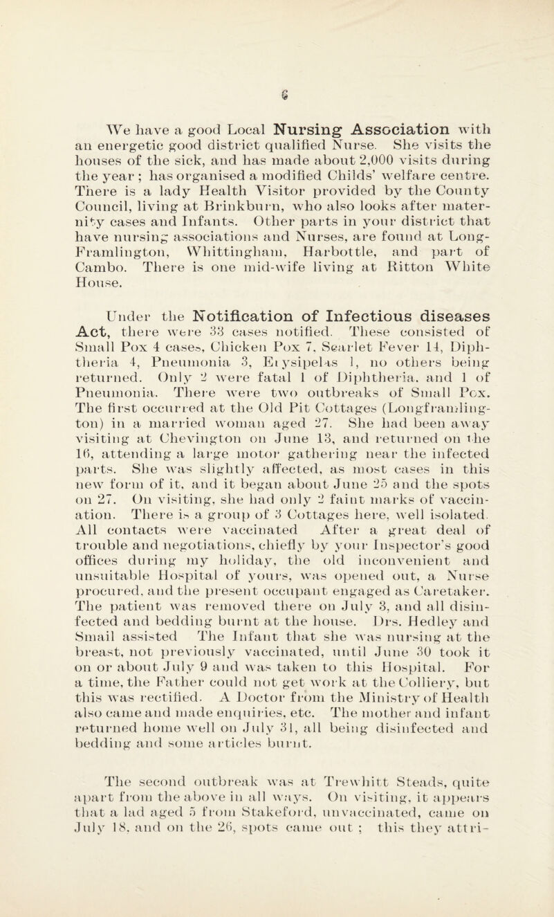 We have a good Local Nursing Association with ail energetic good district qualified Nurse. She visits the houses of the sick, and has made about 2,000 visits during the year ; has organised a modified Childs’ welfare centre. There is a lady Health Visitor provided by the County Council, living at Brinkburn, who also looks after mater¬ nity cases and Infants. Other parts in your district that have nursing associations and Nurses, are found at Long- Framlington, Whittingliam, Harbottle, and part of Cambo. There is one mid-wife living at Ritton White House. Under the Notification of Infectious diseases Act, there were 38 cases notified. These consisted of Small Pox 4 cases, Chicken Pox 7, Scarlet Fever 14, Diph¬ theria 4, Pneumonia 3, Erysipelas 1, no others being returned. Only 2 were fatal 1 of Diphtheria, and 1 of Pneumonia. There were two outbreaks of Small Pox. The first occurred at the Old Pit Cottages (Longframling- ton) in a married woman aged 27. She had been away visiting at Chevington on June 13, and returned on the 16, attending a large motor gathering near the infected parts. She was slightly affected, as most cases in this new form of it. and it began about June 25 and the spots on 27. On visiting, she had only 2 faint marks of* vaccin¬ ation. There is a group of 3 Cottages here, well isolated. All contacts were vaccinated After a great deal of trouble and negotiations, chiefly by your Inspector’s good offices during my holiday, the old inconvenient and unsuitable Hospital of yours, was opened out, a Nurse procured, and the present occupant engaged as Caretaker. The patient was removed there on July 3, and all disin¬ fected and bedding burnt at the house. Drs. Hedley and Smail assisted The Infant that she was nursing at the breast, not previously vaccinated, until June 30 took it on or about July 9 and was taken to this Hospital. For a time, the Father could not get work at the Colliery, but this was rectified. A Doctor from the Ministry of Health also came and made enquiries, etc. The mother and infant returned home well on July 31, all being disinfected and bedding and some articles burnt. The second outbreak was at Trewhitt Steads, quite apart from the above in all ways. On visiting, it appears that a lad aged 5 from Stakeford, unvaccinated, came on July 18. and on the 26, spots came out ; this they attri-