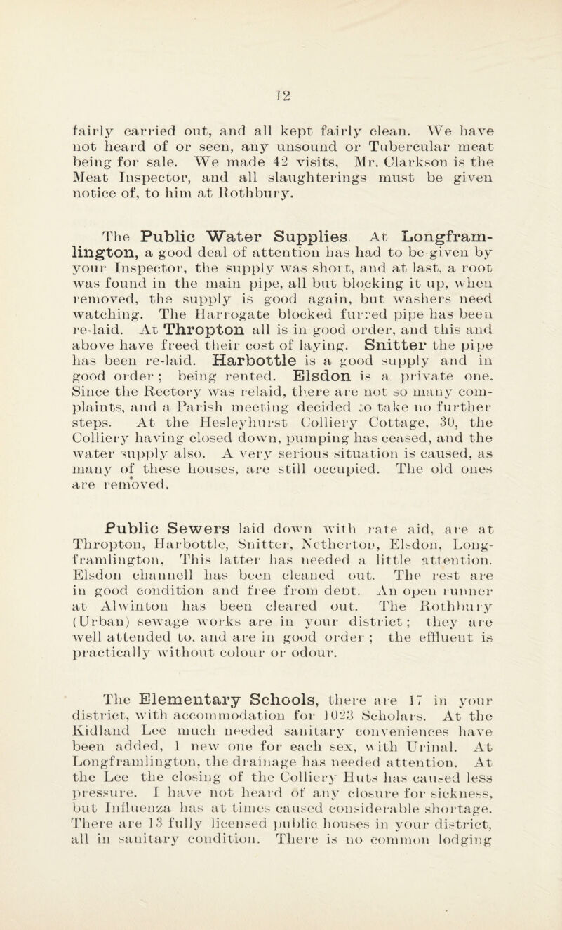 fairly carried out, and all kept fairly clean. We have not heard of or seen, any unsound or Tubercular meat being for sale. We made 42 visits, Mr. Clarkson is the Meat Inspector, and all slaughterings must be given notice of, to him at Rothbury. The Public Water Supplies. At Longfram- lington, a good deal of attention has had to be given by your Inspector, the supply was short, and at last, a root was found in the main pipe, all but blocking it up, when removed, the supply is good again, but washers need watching. The Harrogate blocked furred pipe has been re-laid. At Thropton all is in good order, and this and above have freed their cost of laying. Snitter the pipe has been re-laid. Harbottle is a good supply and in good order ; being rented. Elsdon is a private one. Since the Rectory was relaid, there are not so many com¬ plaints, and a Parish meeting decided oo take no further steps. At the Hesleyliurst Colliery Cottage, 30, the Colliery having closed down, pumping has ceased, and the water supply also. A very serious situation is caused, as many of these houses, are still occupied. The old ones are removed. Public Sewers laid down with rate aid, are at Thropton, Harbottle, Snitter, Netherton, Elsdon, Long- framlington, This latter has needed a little attention. Elsdon channell has been cleaned out. The rest are in good condition and free from dent. An open runner at Alwinton has been cleared out. The Rothbury (Urban) sewage works are in your district; they are well attended to. and are in good order ; the effluent is practically without colour or odour. The Elementary Schools, there are 17 in your district, with accommodation for 1023 Scholars. At the Kid land Lee much needed sanitary conveniences have been added, 1 new one for each sex, with Urinal. At Longframlington, the drainage has needed attention. At the Lee the closing of the Colliery Huts has caused less pressure. I have not heard of any closure for sickness, but Influenza has at times caused considerable shortage. There are 13 fully licensed public houses in your district, all in sanitary condition. There is no common lodging
