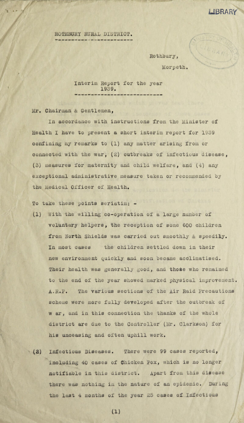 LIBRARY RGTHBURY RUfi.iL DISTRICT. J . w/ * * Rothbury, Morpeth. Interim Report for the year 1939. Mr. Chairman & Gentlemen, In accordance with instructions from the Minister of Health I have to present a short interim report for 1939 confining my remarks to (1) any matter arising from or connected with the war, (£) outbreaks of infectious disease, (3) measures for maternity and chilu welfare, and (4) any exceptional administrative measure taken or recommended by the Medical Officer of Health. To take these points seriatim: - (1) with the willing co-operation of a large number of voluntary helpers, the reception of some 600 children from North Shields was carried out smoothly & speedily. In most cases the children settled down in their new environment quickly and soon became acclimatised. Their health was generally good, and thoke who remained to the end of the year snowed marked physical improvement. A.R.P. The various sections of the Air Raid precautions scheme were more fully developed after the outbreak of w ar, and in this connection the thanks of the whole district are due to the Controller (Mr. Clarkson) for his unceasing and often uphill work. (2) Infectious Diseases. There were 99 cases reported, ?<• including 40 cases of Chicken Pox, which is no longer notifiaole in this district. Apart from this disease there was nothing in the nature of an epidemic. During the last 4 months of the year 25 cases of Infectious a)