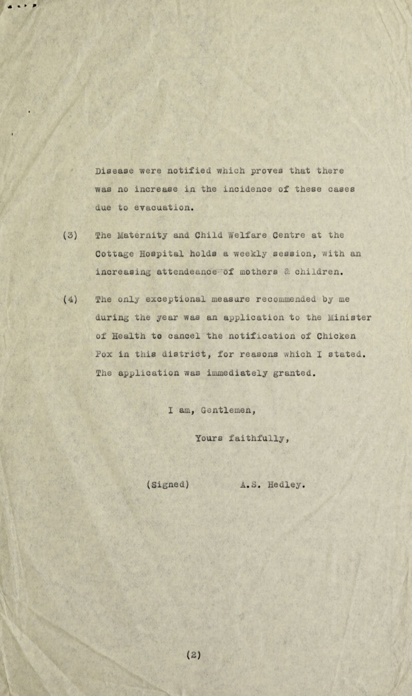 Disease were notified which proves that there was no increase in the incidence of these cases due to evacuation. (3) The Maternity and Child Welfare Centre at the Cottage Hospital holds a weekly session, with an increasing attendeance of mothers & children. (4) The only exceptional measure recommended by me during the year was an application to the Minister of Health to cancel the notification of Chicken Pox in this district, for reasons which I stated. The application was immediately granted. I am, Gentlemen, Yours faithfully, (Signed) A.S. Hedley. (2)