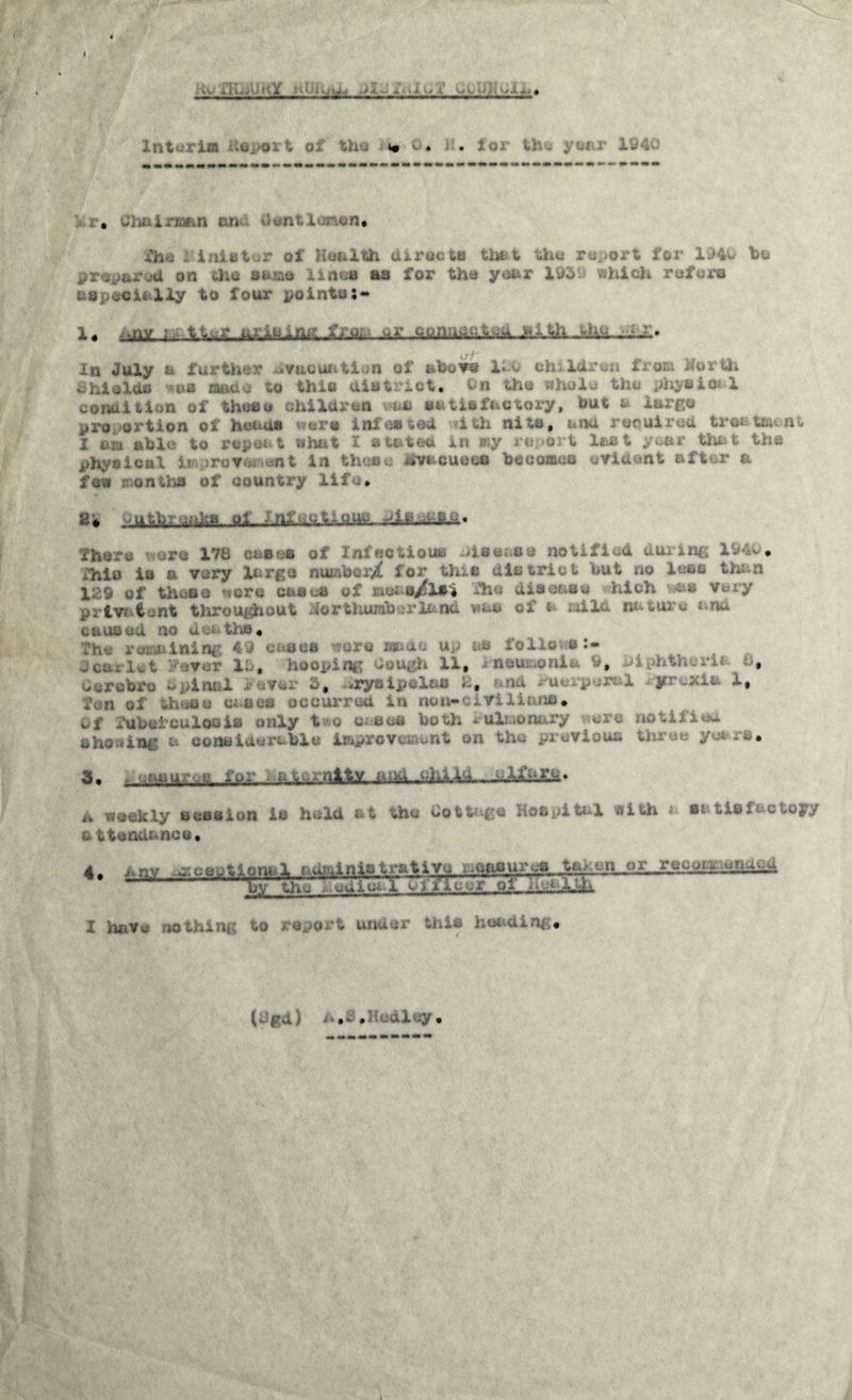 J 4 AS# A. k'lLiU i \Y >■ \ 1 J i.; WM X ± \ 1 1/ A W '. »J. 4. f • Interim deport of the xbrO. JU for the year 1940 . . Jb* i - K.'.n rn 'ent i jicn. fhe 1:inieter of Health directs that the report for 194u bo prepared on tha same lines as for the year 1959 which refer© a ©pocit 1 ly to lour pointo;- i ,. var uriMUhi.^ -as In July a further evacuation of abow leu children from Mortfc £ hi aids ***b made to this district. la the physical condition of these children van satisfactory, but a largo pro ortion of hen us were inf es tod ith ni to 9 and roraired tree tewnt# I am able to repeat shat I stated in my report last year that the physical improvement in these evacuee© becomes evident after a few - ontha of country life. 2* -MftgMlBI, of nfactious There wore 178 cases of Infectious disease notified di fhis ia a very largo number^ for this district but no less than X. 9 of tiw.no -ere casus of ;,e; s/lsj The disease hich -as Very priv* <Lnt throughout do r thumb or la nd was of i mild nature ana cause a ao mr tha# The remaining 49 cases were made up as follows:- 3carlet i?ever IP, hooping dough 11, rneumonii 9, » dcx’obro - pi mil - P, »rysipvl&s *-# na -in.. p-w 1 y wit 1, thou ses occurred in isn*cmUam# Of Tuberculosis only t^o crises both Pulmonary notified shoeing a cons- lt» H the previous three years. 3. - »^su:--.g fur - a w.xnlt^J.ukLJ2LL4a—uiJdlgfe* iv weekly a css ion is hold at the Cottage Hospital with a si- tis f&c toy/ a ttendance. 4. * nv mJk MM stive xaSftsurea taken or recoMsraiM 11. by the Legical Off jeer of Health, ing to report under tills heeding* (. pa } :~al ;y •